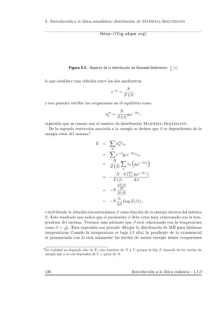 5. Introducci´on a la f´ısica estad´ıstica: distribuci´on de Maxwell-Boltzmann
(http://fig.alqua.org)
Figura 5.5.: Aspecto de la distribuci´on de Maxwell-Boltzmann: n
g (ε)
lo que establece una relaci´on entre los dos par´ametros
e−α
=
N
Z (β)
,
y nos permite escribir las ocupaciones en el equilibrio como
neq
b =
N
Z (β)
gbe−βεb
,
expresi´on que se conoce con el nombre de distribuci´on Maxwell-Boltzmann.
De la segunda restricci´on asociada a la energ´ıa se deduce que β es dependientes de la
energ´ıa total del sistema4
E =
a
neq
a εa
= e−α
gae−βεa
εa
=
N
Z (β) a
εa gae−βεa
= −
N
Z (β)
d gae−βεa
dβ
= −N
dZ(β)
dβ
Z(β)
= −N
d
dβ
(log Z(β)) ,
e invirtiendo la relaci´on encontrar´ıamos β como funci´on de la energ´ıa interna del sistema
E. Este resultado nos indica que el par´ametro β debe estar muy relacionado con la tem-
peratura del sistema. Veremos m´as adelante que β est´a relacionado con la temperatura
como β = 1
kT . Esta expresi´on nos permite dibujar la distribuci´on de MB para distintas
temperaturas Cuando la temperatura es baja (β alta) la pendiente de la exponencial
es pronunciada con lo cual solamente los niveles de menor energ´ıa tienen ocupaciones
4
En realidad no depende s´olo de E, sino tambi´en de N y V porque la fdp Z depende de los niveles de
energ´ıa que a su vez dependen de V y quiz´a de N.
136 Introducci´on a la f´ısica cu´antica - 1.1.0
 