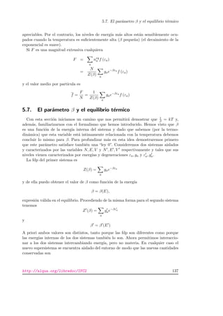 5.7. El par´ametro β y el equilibrio t´ermico
apreciables. Por el contrario, los niveles de energ´ıa m´as altos est´an sensiblemente ocu-
pados cuando la temperatura es suﬁcientemente alta (β peque˜na) (el decaimiento de la
exponencial es suave).
Si F es una magnitud extensiva cualquiera
F =
a
neq
a f (εa)
=
N
Z(β) a
gae−βεa
f (εa)
y el valor medio por part´ıcula es
f =
F
N
=
1
Z(β) a
gae−βεa
f (εa)
5.7. El par´ametro β y el equilibrio t´ermico
Con esta secci´on iniciamos un camino que nos permitir´a demostrar que 1
β = kT y,
adem´as, familiarizarnos con el formalismo que hemos introducido. Hemos visto que β
es una funci´on de la energ´ıa interna del sistema y dado que sabemos (por la termo-
din´amica) que esta variable est´a intimamente relacionada con la temperatura debemos
concluir lo mismo para β. Para profundizar m´as en esta idea demostraremos primero
que este par´ametro satisface tambi´en una “ley 0”. Consideremos dos sistemas aislados
y caracterizados por las variables N, E, V y N , E , V respectivamente y tales que sus
niveles vienen caracterizados por energ´ıas y degeneraciones εa, ga y εa, ga.
La fdp del primer sistema es
Z(β) =
a
gae−βεa
y de ella puedo obtener el valor de β como funci´on de la energ´ıa
β = β(E),
expresi´on v´alida en el equilibrio. Procediendo de la misma forma para el segundo sistema
tenemos
Z (β) =
a
gae−βεa
y
β = β (E )
A priori ambos valores son distintos, tanto porque las fdp son diferentes como porque
las energ´ıas internas de los dos sistemas tambi´en lo son. Ahora permitimos interaccio-
nar a los dos sistemas intercambiando energ´ıa, pero no materia. En cualquier caso el
nuevo supersistema se encuentra aislado del entorno de modo que las nuevas cantidades
conservadas son
http://alqua.org/libredoc/IFC2 137
 