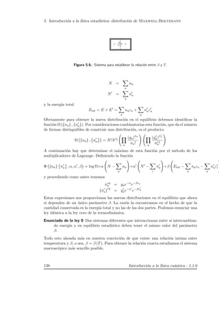 5. Introducci´on a la f´ısica estad´ıstica: distribuci´on de Maxwell-Boltzmann
Figura 5.6.: Sistema para establecer la relaci´on entre β y T.
N =
a
na
N =
a
na
y la energ´ıa total
Etot = E + E =
a
naεa +
a
naεa
Obviamente para obtener la nueva distribuci´on en el equilibrio debemos identiﬁcar la
funci´on Ω ({na} , {na}). Por consideraciones combinatorias esta funci´on, que da el n´umero
de formas distinguibles de construir una distribuci´on, es el producto:
Ω {na} , na = N!N !
a
(ga)na
na! a
(ga)na
na!
A continuaci´on hay que determinar el m´aximo de esta funci´on por el m´etodo de los
multiplicadores de Lagrange. Deﬁniendo la funci´on
Φ {na} na , α, α , β = log Ω+α N −
a
na +α N −
ι
na +β Etot −
a
naεa −
a
naεi
y procediendo como antes tenemos
neq
a = gae−α
e−βεa
na
eq
= gae−α
e−βεa
Estas expresiones nos proporcionan las nuevas distribuciones en el equilibrio que ahora
si dependen de un ´unico par´ametro β. La raz´on la encontramos en el hecho de que la
cantidad conservada es la energ´ıa total y no las de las dos partes. Podemos enunciar una
ley id´entica a la ley cero de la termodin´amica.
Enunciado de la ley 0 Dos sistemas diferentes que interaccionan entre s´ı intercambian-
do energ´ıa y en equilibrio estad´ıstico deben tener el mismo valor del par´ametro
β.
Todo esto ahonda m´as en nuestra convicci´on de que existe una relaci´on intima entre
temperatura y β, o sea, β = β (T). Para obtener la relaci´on exacta estudiamos el sistema
macrosc´opico m´as sencillo posible.
138 Introducci´on a la f´ısica cu´antica - 1.1.0
 