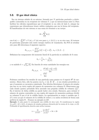 5.8. El gas ideal cl´asico
5.8. El gas ideal cl´asico
Sea un sistema aislado de su entorno, formado por N part´ıculas puntuales y distin-
guibles contenidas en un recipiente de volumen V y que no interaccionan entre s´ı. Para
facilitar los c´alculos supondremos que el recipiente es un cubo de lado L, a´unque las
expresiones que obtendremos tienen validez cualquiera que sea la forma del recipiente.
El hamiltoniano de este sistema es una suma de t´erminos a un cuerpo
H =
N
i=1
h (i)
con h (r) = −
2
2m
2 + V (r), y V (r) cero para rα ∈ (0, L) y ∞ en otro caso. Al tratarse
de part´ıculas puntuales solo existe energ´ıa cin´etica de translaci´on. En FCI al estudiar
este pozo 3D obtuvimos el siguiente espectro
Enx,ny,nz =
2π2
2mL2
n2
x + n2
y + n2
z , nα ∈ {1, 2 . . .}
Deﬁnimos las componentes del momento lineal de la part´ıcula en unidades de como
kα =
π
L
nα =
nα
(L/π)
y su m´odulo k = α k2
α. En funci´on de estas cantidades las energ´ıas son
Ekx,ky,kz =
2 k2
x + k2
y + k2
z
2m
=
2k2
2m
Podemos considerar los estados de una part´ıcula como puntos en el espacio 3 de mo-
mentos. Ahora bien, s´olo los puntos con kα ∈ π
L, 2π
L , 3π
L . . . son estados permitidos ya
que el momento se encuentra cu´antizado. Nos interesa determinar el n´umero de estados
que hay en un cierto regi´on del espacio de momentos con volumen Ω. Observamos que
cada estado (punto) permitido lleva asociado una peque˜na celdilla de volumen π
L
3
.
En el interior de dicha celdilla no puede haber otro estado. Entonces, para estimar el
n´umero de puntos contenidos en una regi´on del espacio de momentos podemos dividir
su volumen Ω por el de la celdilla b´asica. La aproximaci´on es mejor a medida que L
(V ) crece ya que el volumen de la celdilla de reduce y su uni´on recubrir´a de forma m´as
perfecta la regi´on Ω. . Veamos un ejemplo en 2D.
Ejemplo A cada punto le corresponde una celdilla de ´area π
L2 . Si consideramos la regi´on
x, y/k2
x + k2
y ≤ 6π
L , el n´umero de estados podemos obtenerlo por la cuenta de la vieja y es 22.
Utilizando la aproximaci´on descrita m´as arriba tenemos
n =
Ω
(π/L)2
=
1
4 π 6π
L
2
(π/L)
2 = 9π 28
http://alqua.org/libredoc/IFC2 139
 
