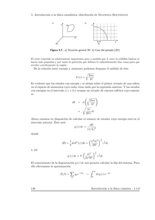 5. Introducci´on a la f´ısica estad´ıstica: distribuci´on de Maxwell-Boltzmann
Ω
kx
kz
ky
π L
kx
ky
Figura 5.7.: a) Situaci´on general 3D. b) Caso del ejemplo (2D).
El error cometido es relativamente importante pero a medida que L crece la celdillas b´asicas se
hacen m´as peque˜nas y por tanto la partici´on que deﬁnen lo suﬁcientemente ﬁna coma para que
recubre correltamente la regi´on.
De la relaci´on entre energ´ıa y momento podemos despejar el m´odulo de ´este
k (ε) =
2mε
2
Es evidente que los estados con energ´ıa ε se sit´uan sobre el primer octante de una esfera
en el espacio de momentos cuyo radio viene dado por la expresi´on anterior. Y los estados
con energ´ıas en el intervalo (ε ε+δε) ocupan un octante de c´ascara esf´erica cuyo espesor
es
dk = d
2mε
2
=
m
2 2ε
dε
Ahora estamos en disposici´on de calcular el n´umero de estados cuya energ´ıa est´a en el
intervalo anterior. ´Este ser´a
g (ε) dε =
dΩ
(π/L)3
donde
dΩ =
1
8
4πk2
(ε) dk =
π2m3
2 6
1
2
ε
1
2 dε
y, as´ı
g (ε) dε = V
m3
2π4 6
1
2
ε
1
2 dε
El conocimiento de la degeneraci´on g (ε) dε nos permite calcular la fdp del sistema. Para
ello efectuamos la aproximaci´on
Z(β) =
a
gae−βεa
→
∞
0
dεg (ε) e−βε
140 Introducci´on a la f´ısica cu´antica - 1.1.0
 