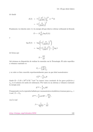 5.8. El gas ideal cl´asico
de donde
Z(β) = V
m3
2π4 6
∞
0
εe−βε
dε
= V
m
2π 2β
3
2
Finalmente, la relaci´on entre β y la energ´ıa del gas ideal se obtiene utilizando la f´ormula
E = −N
d
dβ
(log Z(β))
y
log Z(β) = log V
m
2π 2β
3
2
= log V
m
2π 2
3
2
−
3
2
log β
de forma que
E =
3N
2β
As´ı estamos en disposici´on de realizar la conexi´on con la Termolog´ıa. El calor espec´ıﬁco
a volumen constante es
CV =
∂E
∂T V
y su valor es bien conocido experimentalmente para un gas ideal mono´atomico
Cexp
V =
3
2
nmR
donde R = 5.19 × 1019 eV K−1mol−1se conoce como constante de los gases perfectos y
nm es el n´umero de moles de substancia. Por tanto en un sistema a volumen constante
la energ´ıa ser´a
Eexp
=
3
2
nmRT
Comparando con la expresi´on hallada por razonamientos estad´ısticos tenemos para nm =
1 mol, N = NA
Eexp
=
3
2
mol RT =
3NA
2β
,
con lo cual
β =
1
mol R
NA
T
=
1
kT
,
http://alqua.org/libredoc/IFC2 141
 