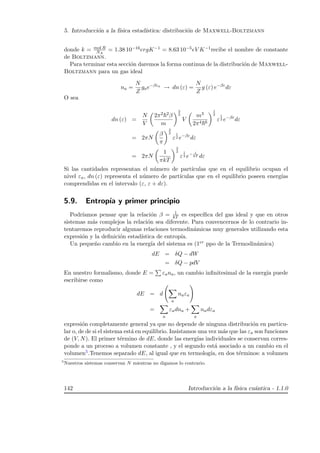 5. Introducci´on a la f´ısica estad´ıstica: distribuci´on de Maxwell-Boltzmann
donde k = mol R
NA
= 1.38 10−16ergK−1 = 8.63 10−5eV K−1recibe el nombre de constante
de Boltzmann.
Para terminar esta secci´on daremos la forma continua de la distribuci´on de Maxwell-
Boltzmann para un gas ideal
na =
N
Z
gae−βεa
→ dn (ε) =
N
Z
g (ε) e−βε
dε
O sea
dn (ε) =
N
V
2π2 2β
m
3
2
V
m3
2π4 6
1
2
ε
1
2 e−βε
dε
= 2πN
β
π
3
2
ε
1
2 e−βε
dε
= 2πN
1
πkT
3
2
ε
1
2 e− ε
kT dε
Si las cantidades representan el n´umero de part´ıculas que en el equilibrio ocupan el
nivel εa, dn (ε) representa el n´umero de part´ıculas que en el equilibrio poseen energ´ıas
comprendidas en el intervalo (ε, ε + dε).
5.9. Entrop´ıa y primer principio
Podr´ıamos pensar que la relaci´on β = 1
kT es espec´ıﬁca del gas ideal y que en otros
sistemas m´as complejos la relaci´on sea diferente. Para convencernos de lo contrario in-
tentaremos reproducir algunas relaciones termodin´amicas muy generales utilizando esta
expresi´on y la deﬁnici´on estad´ıstica de entrop´ıa.
Un peque˜no cambio en la energ´ıa del sistema es (1er ppo de la Termodin´amica)
dE = δQ − dW
= δQ − pdV
En nuestro formalismo, donde E = εana, un cambio inﬁnitesimal de la energ´ıa puede
escribirse como
dE = d
a
naεa
=
a
εadna +
a
nadεa
expresi´on completamente general ya que no depende de ninguna distribuci´on en particu-
lar o, de de si el sistema est´a en equilibrio. Insistamos una vez m´as que las εa son funciones
de (V, N). El primer t´ermino de dE, donde las energ´ıas individuales se conservan corres-
ponde a un proceso a volumen constante , y el segundo est´a asociado a un cambio en el
volumen5.Tenemos separado dE, al igual que en termolog´ıa, en dos t´erminos: a volumen
5
Nuestros sistemas conservan N mientras no digamos lo contrario.
142 Introducci´on a la f´ısica cu´antica - 1.1.0
 