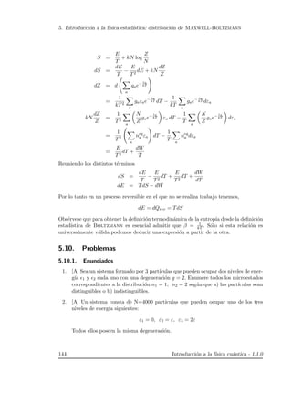 5. Introducci´on a la f´ısica estad´ıstica: distribuci´on de Maxwell-Boltzmann
S =
E
T
+ kN log
Z
N
dS =
dE
T
−
E
T2
dE + kN
dZ
Z
dZ = d
a
gae− εa
kT
=
1
kT2
a
gaεae− εa
kT dT −
1
kT a
gae− εa
kT dεa
kN
dZ
Z
=
1
T2
a
N
Z
gae− εa
kT εa dT −
1
T a
N
Z
gae− εa
kT dεa
=
1
T2
a
neq
a εa dT −
1
T a
neq
a dεa
=
E
T2
dT +
dW
T
Reuniendo los distintos t´erminos
dS =
dE
T
−
E
T2
dT +
E
T2
dT +
dW
dT
dE = TdS − dW
Por lo tanto en un proceso reversible en el que no se realiza trabajo tenemos,
dE = dQrev = TdS
Obs´ervese que para obtener la deﬁnici´on termodin´amica de la entrop´ıa desde la deﬁnici´on
estad´ıstica de Boltzmann es esencial admitir que β = 1
kT . S´olo si esta relaci´on es
universalmente v´alida podemos deducir una expresi´on a partir de la otra.
5.10. Problemas
5.10.1. Enunciados
1. [A] Sea un sistema formado por 3 part´ıculas que pueden ocupar dos niveles de ener-
g´ıa 1 y 2 cada uno con una degeneraci´on g = 2. Enumere todos los microestados
correspondientes a la distribuci´on n1 = 1, n2 = 2 seg´un que a) las part´ıculas sean
distinguibles o b) indistinguibles.
2. [A] Un sistema consta de N=4000 part´ıculas que pueden ocupar uno de los tres
niveles de energ´ıa siguientes:
ε1 = 0, ε2 = ε, ε3 = 2ε
Todos ellos poseen la misma degeneraci´on.
144 Introducci´on a la f´ısica cu´antica - 1.1.0
 