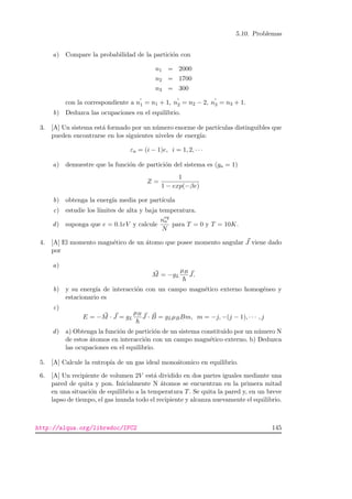 5.10. Problemas
a) Compare la probabilidad de la partici´on con
n1 = 2000
n2 = 1700
n3 = 300
con la correspondiente a n1 = n1 + 1, n2 = n2 − 2, n3 = n3 + 1.
b) Deduzca las ocupaciones en el equilibrio.
3. [A] Un sistema est´a formado por un n´umero enorme de part´ıculas distinguibles que
pueden encontrarse en los siguientes niveles de energ´ıa:
εa = (i − 1)e, i = 1, 2, · · ·
a) demuestre que la funci´on de partici´on del sistema es (ga = 1)
Z =
1
1 − exp(−βe)
b) obtenga la energ´ıa media por part´ıcula
c) estudie los l´ımites de alta y baja temperatura.
d) suponga que e = 0.1eV y calcule
neq
a
N
para T = 0 y T = 10K.
4. [A] El momento magn´etico de un ´atomo que posee momento angular J viene dado
por
a)
M = −gL
µB
J.
b) y su energ´ıa de interacci´on con un campo magn´etico externo homog´eneo y
estacionario es
c)
E = −M · J = gL
µB
J · B = gLµBBm, m = −j, −(j − 1), · · · , j
d) a) Obtenga la funci´on de partici´on de un sistema constituido por un n´umero N
de estos ´atomos en interacci´on con un campo magn´etico externo. b) Deduzca
las ocupaciones en el equilibrio.
5. [A] Calcule la entrop´ıa de un gas ideal mono´atomico en equilibrio.
6. [A] Un recipiente de volumen 2V est´a dividido en dos partes iguales mediante una
pared de quita y pon. Inicialmente N ´atomos se encuentran en la primera mitad
en una situaci´on de equilibrio a la temperatura T. Se quita la pared y, en un breve
lapso de tiempo, el gas inunda todo el recipiente y alcanza nuevamente el equilibrio.
http://alqua.org/libredoc/IFC2 145
 