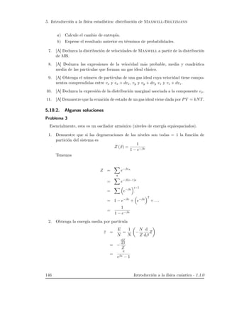 5. Introducci´on a la f´ısica estad´ıstica: distribuci´on de Maxwell-Boltzmann
a) Calcule el cambio de entrop´ıa.
b) Exprese el resultado anterior en t´erminos de probabilidades.
7. [A] Deduzca la distribuci´on de velocidades de Maxwell a partir de la distribuci´on
de MB.
8. [A] Deduzca las expresiones de la velocidad m´as probable, media y cuadr´atica
media de las part´ıculas que forman un gas ideal cl´asico.
9. [A] Obtenga el n´umero de part´ıculas de una gas ideal cuya velocidad tiene compo-
nentes comprendidas entre vx y vx + dvx, vy y vy + dvy vz y vz + dvz.
10. [A] Deduzca la expresi´on de la distribuci´on marginal asociada a la componente vx.
11. [A] Demuestre que la ecuaci´on de estado de un gas ideal viene dada por PV = kNT.
5.10.2. Algunas soluciones
Problema 3
Esencialmente, esto es un oscilador arm´onico (niveles de energ´ıa equiespaciados).
1. Demuestre que si las degeneraciones de los niveles son todas = 1 la funci´on de
partici´on del sistema es
Z (β) =
1
1 − e−βe
Tenemos
Z =
a
e−βεa
= e−β(i−1)e
= e−βe
i−1
= 1 − e−βe
+ e−βe
2
+ . . .
=
1
1 − e−βe
2. Obtenga la energ´ıa media por part´ıcula
ε =
E
N
=
1
N
−
N
Z
d
dβ
Z
= −
dZ
dβ
Z
=
e
eβe − 1
146 Introducci´on a la f´ısica cu´antica - 1.1.0
 