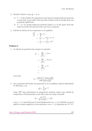 5.10. Problemas
3. Estudie el l´ımite en que e
kT → 0, ∞.
a) T → 0. En el l´ımite de temperaturas muy bajas la energ´ıa media por part´ıcula
es muy baja, lo que quiere decir que s´olo el primer nivel de energ´ıa tiene una
ocupaci´on signiﬁcativa.
b) T → ∞. La energ´ıa media por part´ıcula tiende a ∞, lo que quiere decir que
todos los niveles del sistema tienen una cierta ocupaci´on.
4. Calcule la relaci´on de las ocupaciones en el equilibrio
neq
a
N
=
ga
Z
e−βεa
= 1 − e−βe
e−β(i−1)e
= 1 − e− e
kT e− i−1
kT
e
Problema 4
1. La funci´on de partici´on tiene siempre la expresi´on
Z =
j
m=−j
e−βε(m)
=
j
m=−j
e−βgLµBm
=
j
m=−j
e−xm
= . . .
=
con lo que
Z =
sinh j + 1
2 gLµB
B
kT
sinh 1
2 gLµB
B
kT
2. Las ocupaciones del estado con proyecci´on m en el equilibrio, seg´un la distribuci´on
de Maxwell, son
neq
m =
N
Z
ge−βε
Como µBB
k tiene dimensiones de temperatura podemos usarlo como unidad de
temperatura. El denominador es del orden, para un campo razonable
T0 =
10−4eV
10−4eV K−1
1K
con gL = 1 y suponiendo que el nivel fundamental con j = 1
2 se desdobla en dos al
aplicar el campo magn´etico en dos subniveles, con m = ±1
2 separados por 10−4eV .
http://alqua.org/libredoc/IFC2 147
 