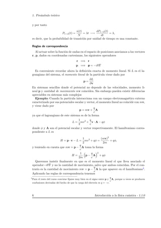 1. Pre´ambulo te´orico
y por tanto
P1→2(t) =
n(t)
N
= λt −→
dP1→2(t)
dt
= λ,
es decir, que la probabilidad de transici´on por unidad de tiempo es una constante.
Reglas de correspondencia
Al actuar sobre la funci´on de ondas en el espacio de posiciones asociamos a los vectores
r, p, dados en coordenadas cartesianas, los siguientes operadores
r =⇒ r
p =⇒ p = −i
Es conveniente recordar ahora la deﬁnici´on exacta de momento lineal. Si L es el la-
grangiano del sistema, el momento lineal de la part´ıcula viene dado por
p =
∂L
∂v
En sistemas sencillos donde el potencial no depende de las velocidades, momento li-
neal p y cantidad de movimiento mv coinciden. Sin embargo pueden existir diferencias
apreciables en sistemas m´as complejos
Ejemplo: Cuando la part´ıcula interacciona con un campo electromagn´etico externo
caracterizado por sus potenciales escalar y vector, el momento lineal no coincide con mv,
y viene dado por
p = mv +
q
c
A
ya que el lagrangiano de este sistema es de la forma
L =
1
2
mv2
+
q
c
v · A − qφ
donde φ y A son el potencial escalar y vector respectivamente. El hamiltoniano corres-
pondiente a L es
H = p · v − L =
1
2
mv2
+ qφ =
(mv)2
2m
+ qφ,
y teniendo en cuenta que mv = p −
q
c
A toma la forma
H =
1
2m
p −
q
c
A
2
+ qφ
Queremos insistir ﬁnalmente en que es el momento lineal el que lleva asociado el
operador−i y no la cantidad de movimiento, salvo que ambos coincidan. Por el con-
trario es la cantidad de movimiento mv = p −
q
c
A la que aparece en el hamiltoniano3.
Aplicando las reglas de correspondencia tenemos
3
Para el resto del curso conviene ﬁjarse muy bien en el signo entre p y
q
c
A, porque a veces se producen
confusiones derivadas del hecho de que la carga del electr´on es q = −e.
6 Introducci´on a la f´ısica cu´antica - 1.1.0
 
