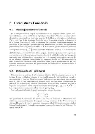 6. Estad´ısticas Cu´anticas
6.1. Indistinguibilidad y estad´ıstica
La indistinguibilidad de las part´ıculas id´enticas es una propiedad de los objetos cu´an-
ticos dif´ıcilmente comprensible desde el punto de vista cl´asico. Conduce de forma natural
al principio o postulado de (anti)simetrizaci´on de la fdo y al principio de exclusi´on de
Pauli en el caso de los fermiones. Todo ello afecta de manera radical a la dependencia
de la funci´on de volumen Ω en las ocupaciones. Para empezar no podemos etiquetar las
part´ıculas, lo que conduce a que solo podamos seleccionar de una forma distinguible una
peque˜na cantidad n de part´ıculas del total N. Recordemos que en el caso de part´ıculas
distinguibles tenemos
N
n
formas diferentes de hacerlo. Tambi´en se ve enormemente
afectado el proceso de distribuci´on de esa peque˜na fracci´on de part´ıculas en los g estados
que forman un nivel degenerado. A este respecto ser´a de utilidad recordar que aunque las
part´ıculas sean indistinguibles, los estados son perfectamente diferenciables por medio
de sus n´umeros cu´anticos (la proyecci´on del momento angular pej) Adem´as cuando se
trata de fermiones, la ocupaci´on de un nivel no puede exceder su degeneraci´on. En caso
contrario tendr´ıamos al menos dos part´ıculas en un mismo estado, lo cual violar´ıa el
principio de exclusi´on.
6.2. Distribuci´on de Fermi-Dirac
Consideremos un sistema de N fermiones id´enticos (electrones, protones, ...) en el
interior de una cavidad de volumen V que impide cualquier intercambio de energ´ıa o
part´ıculas con el entorno. Admitiremos que los fermiones del sistema no interaccionan
entre s´ı y que, en caso contrario, cada part´ıcula siente una interacci´on promedio que de-
pende de sus coordenadas y no de las coordenadas de las restantes part´ıculas. Bajo estas
hip´otesis cada part´ıcula puede ocupar unos niveles de energ´ıa {εa, ga} , a ∈ {0, 1, 2, · · · }.
Las ocupaciones de los mismos deben cumplir que na ≤ ga.
Sea {na}una distribuci´on de part´ıculas sujeta a las dos ligaduras
N = a na
E = a εa
que garantizan el aislamiento del sistema. Tal como se aﬁrma en la introducci´on s´olo
existe una manera distinguible de esgoger na ≤ ga fermiones de los N que forman el
sistema. El reparto de esos fermiones en los estados del nivel i-´esimo (uno por estado a
lo sumo) se efectua seleccionando na estados de los ga que forman el nivel. Esta selecci´on
pueda hacerse de
151
 