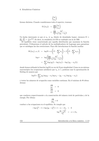 6. Estad´ısticas Cu´anticas
ga
na
formas distintas. Cuando consideramos todo el espectro, tenemos
Ω ({na}) =
a
ga
na
=
a
ga!
na! (ga − na)!
Un hecho interesante es que si na ga (l´ımite de densidades bajas), entonces Ω
a
gna
a
na! = 1
N! σMB. Es decir, la estad´ıstica de FD se confunde con la de MB.
El equilibrio viene caracterizado por aquella distribuci´on que maximiza la funci´on
precedente. Utilizaremos el m´etodo de los multiplicadores de Lagrange para garantizar
que se satisfagan las dos restricciones. Para ello introducimos la funci´on auxiliar
Φ ({na} , α, β) = log Ω + α N −
a
na + β E −
a
naεa
log σ = log
a
ga!
na! (ga − na)!
=
a
(log (ga!) − log (na!) − log ((ga − na)!))
donde hemos utilizado la funci´on log(Ω) en vez de Ω por simplicidad. Como en un sistema
macrosc´opico las ocupaciones satisfacen que na 1, podemos usar la aproximaci´on de
Stirling de manera que
log Ω =
a
(ga log ga − na log na − (ga − na) log (ga − na))
y tratar los n´umeros de ocupaci´on como variables continuas. En el m´aximo de Φ obten-
dremos
∂Φ
∂α
= 0
∂Φ
∂β
= 0
que conducen respectivamente a la conservaci´on del n´umero total de part´ıculas y de la
energ´ıa. Por ´ultimo
∂Φ
∂nb
= 0
conduce a las ocupaciones en el equilibrio. Se cumple que
− log neq
b − 1 + log gb − neq
b + 1 − α − βεb = 0
log
gb − neq
b
neq
b
= α + βεb
152 Introducci´on a la f´ısica cu´antica - 1.1.0
 