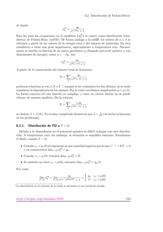 6.2. Distribuci´on de Fermi-Dirac
de donde
neq
b =
gb
eα+βεb + 1
Esta ley para las ocupaciones en el equilibrio {neq
a } se conoce como distribuci´on (esta-
d´ıstica) de Fermi-Dirac (esFD). De forma an´aloga a la esMB, los valores de α y β se
obtienen a partir de los valores de la energ´ıa total y del n´umero de part´ıculas. En esta
estad´ıstica α tiene una gran importancia, especialmente a temperatura cero. Normal-
mente se escribe en funci´on de un nuevo par´ametro µ (llamado potencial qu´ımico y con
dimensiones de energ´ıa), como α = −βµ. As´ı:
neq
a =
ga
eβ(εa−µ) + 1
A partir de la conservaci´on del n´umero total de fermiones
N =
a
ga
eβ(εa−µ) + 1
podemos relacionar µ con β, N y V 1, aunque al ser constantes los dos ´ultimos, no se suele
considerar la dependencia en los mismos. Por lo tanto escribimos simplemente µ = µ (β).
La forma concreta de esta funci´on es compleja, y salvo en ciertos l´ımites no se puede
obtener de manera anal´ıtica. De la relaci´on
E =
a
εaga
eβ(εa−µ) + 1
se obtiene β = β (E). No es muy complicado demostrar que β = 1
kT ( de hecho lo haremos
en los problemas).
6.2.1. Distribuci´on de FD a T = 0
Debido a la dependencia en el potencial qu´ımico es dif´ıcil trabajar con esta distribu-
ci´on. A temperatura cero, sin embargo, la situaci´on se simpliﬁca bastante. Estudiemos
el l´ımite cuando T → 0.
Cuando εa  µ (0) el exponente es una cantidad negativa por lo que e(...) → 0 T → 0
y en consecuencia l´ımT→0 neq
a = ga.
Cuando εa  µ (0) tenemos l´ımT→0 neq
a = 0.
Si existiese un nivel εa = µ(0), entonces l´ımT→0 neq
a = ga/2.
Por tanto
l´ım
T→0
neq
a = l´ım
T→0
ga
e(εa−µ(0))/kT + 1
=
ga εa  µ(0)
0 εa  µ(0)
1
La dependencia en el volumen de la vasija se encuentra en los niveles de energ´ıa
http://alqua.org/libredoc/IFC2 153
 