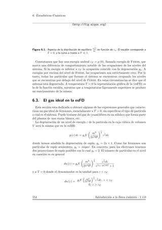 6. Estad´ısticas Cu´anticas
(http://fig.alqua.org)
Figura 6.1.: Aspecto de la distribuci´on de equilibrio
neq
a
ga
en funci´on de εa. El escal´on corresponde a
T = 0, y la curva a trazos a T 1.
Constatamos que hay una energ´ıa umbral εF = µ (0), llamada energ´ıa de Fermi, que
marca una diferencia de comportamiento notable de las ocupaciones de los niveles del
sistema. Si la energ´ıa es inferior a εF la ocupaci´on coincide con la degeneraci´on ga. A
energ´ıas por encima del nivel de Fermi, las ocupaciones son estrictamente cero. Por lo
tanto, todas las part´ıculas que forman el sistema se encuentran ocupando los niveles
que se encuentran por debajo del nivel de Fermi. En estas circunstancias se dice que el
sistema est´a degenerado. A temperatura T = 0 la representaci´on gr´aﬁca de la (esFD) es
la de la funci´on escal´on, mientras que a temperaturas ligeramente superiores se produce
un suavizamiento de la misma.
6.3. El gas ideal en la esFD
Esta secci´on esta dedicada a obtener algunas de las expresiones generales que caracte-
rizan un gas ideal de fermiones, esencialmente a T = 0, sin especiﬁcar el tipo de part´ıcula
o c´ual es el sistema. Puede tratarse del gas de (cuasi)libres en un s´olido o que forma parte
del plasma de una enana blanca, etc.
La degeneraci´on de un nivel de energ´ıa ε de la part´ıcula en la caja c´ubica de volumen
V ser´a la misma que en la esMB:
g (ε) dε = gsV
m3
2π4 6
1
2
ε
1
2 dε
donde hemos a˜nadido la degeneraci´on de esp´ın, gs = 2s + 1. Como los fermiones son
part´ıculas de esp´ın semientero, gs = impar. En concreto, para los electrones tenemos
dos proyecciones de esp´ın posibles con lo cual gs = 2. El n´umero de part´ıculas en el nivel
en cuesti´on es en general
dn (ε) = gsV
m3
2π4 6
1
2 ε
1
2 dε
e(εa−µ)/kT + 1
y a T = 0 donde el denominador es la unidad para ε  εF
dn (ε) = gsV m3
2π4 6
1
2
ε
1
2 dε, ε  εF
0, ε  εF
154 Introducci´on a la f´ısica cu´antica - 1.1.0
 