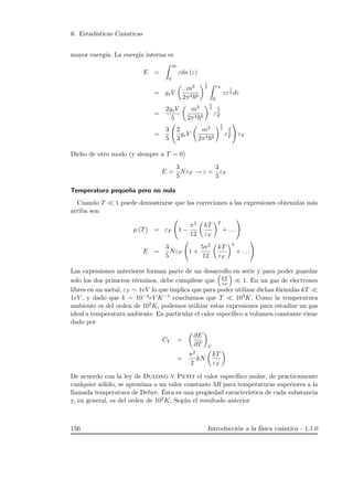 6. Estad´ısticas Cu´anticas
mayor energ´ıa. La energ´ıa interna es
E =
∞
0
εdn (ε)
= gsV
m3
2π4 6
1
2 εF
0
εε
1
2 dε
=
2gsV
5
m3
2π4 6
1
2
ε
5
2
F
=
3
5
2
3
gsV
m3
2π4 6
1
2
ε
3
2
F εF
Dicho de otro modo (y siempre a T = 0)
E =
3
5
NεF → ε =
3
5
εF
Temperatura peque˜na pero no nula
Cuando T 1 puede demostrarse que las correciones a las expresiones obtenidas m´as
arriba son
µ (T) = εF 1 −
π2
12
kT
εF
2
+ . . .
E =
3
5
NεF 1 +
5π2
12
kT
εF
2
+ . . .
Las expresiones anteriores forman parte de un desarrollo en serie y para poder guardar
solo los dos primeros t´erminos, debe cumplirse que kT
εF
1. En un gas de electrones
libres en un metal, εF ∼ 1eV lo que implica que para poder utilizar dichas f´ormulas kT
1eV , y dado que k ∼ 10−4eV K−1 concluimos que T 104K. Como la temperatura
ambiente es del orden de 102K, podemos utilizar estas expresiones para estudiar un gas
ideal a temperatura ambiente. En particular el calor espec´ıﬁco a volumen constante viene
dado por
CV =
∂E
∂T V
=
π2
2
kN
kT
εF
De acuerdo con la ley de Dulong y Petit el calor espec´ıﬁco molar, de practicamente
cualquier s´olido, se aproxima a un valor constante 3R para temperaturas superiores a la
llamada temperatura de Debye. ´Esta es una propiedad caracter´ıstica de cada substancia
y, en general, es del orden de 102K. Seg´un el resultado anterior
156 Introducci´on a la f´ısica cu´antica - 1.1.0
 