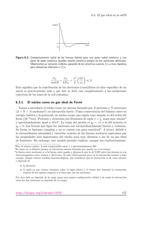 6.3. El gas ideal en la esFD
r (fm)
Figura 6.3.: Comportamiento radial de las fuerzas fuertes para una parte radial sim´etrica y una
parte de esp´ın sim´etrica (pueden tenerlo sim´etrico porque no son part´ıculas id´enticas).
Observamos su variaci´on violenta, pasando de ser atractiva a pocos fm a muy repulsiva
para distancias inferiores a 1fm.
CV
mol R
=
CV
kNA
=
π2
2
kT
F
3
Esto signiﬁca que la contribuci´on de los electrones (cuasi)libres al calor espec´ıﬁco de un
metal es practicamente nula y que ´este se debe casi completamente a las oscilaciones
colectivas de los iones de la red cristalina.
6.3.1. El n´ucleo como un gas ideal de Fermi
Vamos a introducir el n´ucleo como un sistema formado por Z protones y N neutrones
(Z + N = A nucleones2) en interacci´on fuerte. Como consecuencia del balance entre su
energ´ıa cin´etica y la potencial, un n´ucleo ocupa una regi´on cuyo tama˜no es del orden del
fermi 10−6nm . Protones y neutrones son fermiones de esp´ın s = 1
2 , masa muy similar3
y aproximadamente igual a 1GeV . La carga del prot´on es qp = +e y la del neutr´on es
qn = 0. Las fuerzas que ligan los nucleones son extraordinariamente fuertes y violentas.
Su forma es bastante compleja y no se conoce con gran exactitud4. A priori, debido a
la extraordinaria intensidad y variaci´on violenta de las fuerzas nucleares esperamos que
las propiedades m´as importantes del n´ucleo sean muy distintas a las de un gas ideal
de fermiones. Sin embargo, este modelo permite explicar, aunque sea cualitativamente,
2
Hoy el n´umero m´asico A est´a comprendido entre 1 y aproximadamente 280.
3
Su masa no es id´entica porque su estructura interna formada por quarks no es la misma.
4
la fuerza entre nucleones es a la fuerza entre quarks y gluones lo que la de VdW entre dos ´atomos es a la
electromagn´etica entre n´ucleos y electrones. Se sabe relativamente poco de la interacci´on nuclear a baja
energ´ıa, a´unque existen modelos fenomenol´ogicos, que establecen que la interacci´on es de corto alcance
y depende de
la distancia
el esp´ın ya que existen t´erminos como el esp´ın–´orbita y el tensor que depende la orientaci´on
relativa de los espines respecto a la l´ınea que une los nucleones.
Por otro lado no depende de la carga (para una misma conﬁguraci´on orbital y de esp´ın la interacci´on
entre los dos nucleones no depende de su carga).
http://alqua.org/libredoc/IFC2 157
 