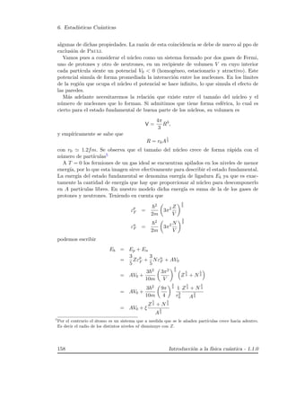 6. Estad´ısticas Cu´anticas
algunas de dichas propiedades. La raz´on de esta coincidencia se debe de nuevo al ppo de
exclusi´on de Pauli.
Vamos pues a considerar el n´ucleo como un sistema formado por dos gases de Fermi,
uno de protones y otro de neutrones, en un recipiente de volumen V en cuyo interior
cada part´ıcula siente un potencial V0  0 (homog´eneo, estacionario y atractivo). Este
potencial simula de forma promediada la interacci´on entre los nucleones. En los l´ımites
de la regi´on que ocupa el n´ucleo el potencial se hace inﬁnito, lo que simula el efecto de
las paredes.
M´as adelante necesitaremos la relaci´on que existe entre el tama˜no del n´ucleo y el
n´umero de nucleones que lo forman. Si admitimos que tiene forma esf´erica, lo cual es
cierto para el estado fundamental de buena parte de los n´ucleos, su volumen es
V =
4π
3
R3
,
y emp´ıricamente se sabe que
R = r0A
1
3
con r0 1.2fm. Se observa que el tama˜no del n´ucleo crece de forma r´apida con el
n´umero de part´ıculas5
A T = 0 los fermiones de un gas ideal se encuentran apilados en los niveles de menor
energ´ıa, por lo que esta imagen sirve efectivamente para describir el estado fundamental.
La energ´ıa del estado fundamental se denomina energ´ıa de ligadura Eb ya que es exac-
tamente la cantidad de energ´ıa que hay que proporcionar al n´ucleo para descomponerlo
en A part´ıculas libres. En nuestro modelo dicha energ´ıa es suma de la de los gases de
protones y neutrones. Teniendo en cuenta que
εp
F =
2
2m
3π2 Z
V
2
3
εn
F =
2
2m
3π2 N
V
2
3
podemos escribir
Eb = Ep + En
=
3
5
Zεp
F +
3
5
Nεn
F + AV0
= AV0 +
3 2
10m
3π2
V
2
3
Z
5
3 + N
5
3
= AV0 +
3 2
10m
9π
4
2
3 1
r2
0
Z
5
3 + N
5
3
A
2
3
= AV0 + ξ
Z
5
3 + N
5
3
A
2
3
5
Por el contrario el ´atomo es un sistema que a medida que se le a˜naden part´ıculas crece hacia adentro.
Es decir el radio de los distintos niveles nl disminuye con Z.
158 Introducci´on a la f´ısica cu´antica - 1.1.0
 