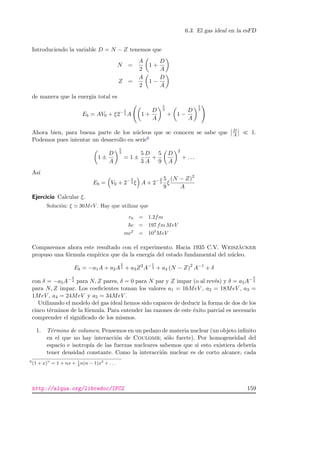 6.3. El gas ideal en la esFD
Introduciendo la variable D = N − Z tenemos que
N =
A
2
1 +
D
A
Z =
A
2
1 −
D
A
de manera que la energ´ıa total es
Eb = AV0 + ξ2− 5
3 A 1 +
D
A
5
3
+ 1 −
D
A
5
3
Ahora bien, para buena parte de los n´ucleos que se conocen se sabe que D
A 1.
Podemos pues intentar un desarrollo en serie6
1 ±
D
A
5
3
= 1 ±
5
3
D
A
+
5
9
D
A
2
+ . . .
As´ı
Eb = V0 + 2− 2
3 ξ A + 2− 2
3
5
9
ξ
(N − Z)2
A
Ejercicio Calcular ξ.
Soluci´on: ξ 30MeV . Hay que utilizar que
r0 = 1.2fm
c = 197 fm MeV
mc2
= 103
MeV
Comparemos ahora este resultado con el experimento. Hacia 1935 C.V. Weisz¨acker
propuso una f´ormula emp´ırica que da la energ´ıa del estado fundamental del n´ucleo.
Eb = −a1A + a2A
2
3 + a3Z2
A− 1
3 + a4 (N − Z)2
A−1
+ δ
con δ = −a5A− 3
4 para N, Z pares, δ = 0 para N par y Z impar (o al rev´es) y δ = a5A− 3
4
para N, Z impar. Los coeﬁcientes toman los valores a1 = 16MeV , a2 = 18MeV , a3 =
1MeV , a4 = 24MeV y a5 = 34MeV .
Utilizando el modelo del gas ideal hemos sido capaces de deducir la forma de dos de los
cinco t´erminos de la f´ormula. Para entender las razones de este ´exito parcial es necesario
comprender el signiﬁcado de los mismos.
1. T´ermino de volumen. Pensemos en un pedazo de materia nuclear (un objeto inﬁnito
en el que no hay interacci´on de Coulomb; s´olo fuerte). Por homogeneidad del
espacio e isotrop´ıa de las fuerzas nucleares sabemos que si esto existiera deber´ıa
tener densidad constante. Como la interacci´on nuclear es de corto alcance, cada
6
(1 + x)n
= 1 + nx + 1
2
n(n − 1)x2
+ . . .
http://alqua.org/libredoc/IFC2 159
 