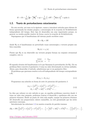 1.2. Teor´ıa de perturbaciones estacionarias
H → H =
1
2m
p −
q
c
A
2
+ qφ =
1
2m
−i −
q
c
A(r, t)
2
+ qφ(r, t)
1.2. Teor´ıa de perturbaciones estacionarias
En esta secci´on, as´ı como en la siguiente, vamos a introducir m´etodos para obtener de
forma aproximada los estados propios y autoenerg´ıas de la ecuaci´on de Schr¨odinger
independiente del tiempo. Este tipo de desarrollos son muy importantes porque, en
general, no resulta posible resolver de forma exacta la ecuaci´on de Schr¨odinger.
Supongamos que el hamiltoniano del sistema puede escribirse como
H = H0 + λW
donde H0 es el hamiltoniano no perturbado cuyas autoenerg´ıas y vectores propios son
bien conocidos
H0 |n = εn |n
Puesto que H0 es un observable sus vectores propios forman un conjunto ortonormal
completo, esto es
n|m = δnm
|n n| = 1
El segundo t´ermino del hamiltoniano es lo que llamamos la perturbaci´on (de H0). En un
problema f´ısico concreto el par´ametro λ toma un valor determinado en ciertas unidades.
Ahora, para desarrollar el m´etodo, admitiremos que es un par´ametro libre.
El problema que queremos resolver es la ecS independiente del tiempo correspondiente
a H,
H |ψn = En |ψn (1.1)
Proponemos una soluci´on en forma de serie de potencias del par´ametro λ
|ψn = ψ
(0)
n + λ ψ
(1)
n + λ2 ψ
(2)
n + . . .
En = E
(0)
n + λE
(1)
n + λ2E
(2)
n + . . .
(1.2)
La idea que subyace en este m´etodo es que, en aquellos problemas concretos donde λ
toma un valor muy peque˜no, podremos truncar el desarrollo y quedarnos s´olo con sus
primeros t´erminos. Desde un punto de vista m´as amplio, aunque los primeros t´erminos
del desarrollo nos proporcionen valores razanables, no est´a garantizado que las series
anteriores converjan.
Introduciendo las soluciones 1.2 en nuestra ecuaci´on de partida tenemos
(H0 + λW) ψ(0)
n + λ ψ(1)
n + λ2
ψ(2)
n + . . . = E(0)
n + λE(1)
n + λ2
E(2)
n + . . . ψ(0)
n + . . . ,
http://alqua.org/libredoc/IFC2 7
 