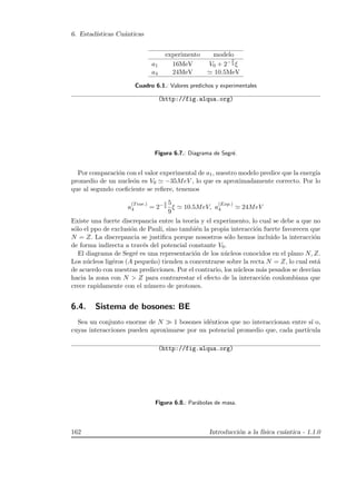 6. Estad´ısticas Cu´anticas
experimento modelo
a1 16MeV V0 + 2− 2
3 ξ
a4 24MeV 10.5MeV
Cuadro 6.1.: Valores predichos y experimentales
(http://fig.alqua.org)
Figura 6.7.: Diagrama de Segr´e.
Por comparaci´on con el valor experimental de a1, nuestro modelo predice que la energ´ıa
promedio de un nucle´on es V0 −35MeV , lo que es aproximadamente correcto. Por lo
que al segundo coeﬁciente se reﬁere, tenemos
a
(Teor.)
4 = 2− 2
3
5
9
ξ 10.5MeV, a
(Exp.)
4 24MeV
Existe una fuerte discrepancia entre la teor´ıa y el experimento, lo cual se debe a que no
s´olo el ppo de exclusi´on de Pauli, sino tambi´en la propia interacci´on fuerte favorecen que
N = Z. La discrepancia se justiﬁca porque nosostros s´olo hemos incluido la interacci´on
de forma indirecta a trav´es del potencial constante V0.
El diagrama de Segr´e es una representaci´on de los n´ucleos conocidos en el plano N, Z.
Los n´ucleos lig´eros (A peque˜no) tienden a concentrarse sobre la recta N = Z, lo cual est´a
de acuerdo con nuestras predicciones. Por el contrario, los n´ucleos m´as pesados se desv´ıan
hacia la zona con N  Z para contrarestar el efecto de la interacci´on coulombiana que
crece rapidamente con el n´umero de protones.
6.4. Sistema de bosones: BE
Sea un conjunto enorme de N 1 bosones id´enticos que no interaccionan entre s´ı o,
cuyas interacciones pueden aproximarse por un potencial promedio que, cada part´ıcula
(http://fig.alqua.org)
Figura 6.8.: Par´abolas de masa.
162 Introducci´on a la f´ısica cu´antica - 1.1.0
 