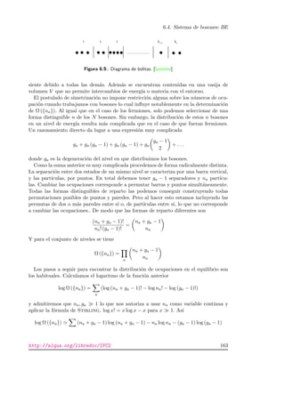 6.4. Sistema de bosones: BE
aa−1
Figura 6.9.: Diagrama de bolitas. [Sanchez]
siente debido a todas las dem´as. Adem´as se encuentran contenidas en una vasija de
volumen V que no permite intercambios de energ´ıa o materia con el entorno.
El postulado de simetrizaci´on no impone restricci´on alguna sobre los n´umeros de ocu-
paci´on cuando trabajamos con bosones lo cual inﬂuye notablemente en la determinaci´on
de Ω ({na}). Al igual que en el caso de los fermiones, solo podemos seleccionar de una
forma distinguible n de los N bosones. Sin embargo, la distribuci´on de estos n bosones
en un nivel de energ´ıa resulta m´as complicada que en el caso de que fueran fermiones.
Un razonamiento directo da lugar a una expresi´on muy complicada
ga + ga (ga − 1) + ga (ga − 1) + ga
ga − 1
2
+ . . .
donde ga es la degeneraci´on del nivel en que distribuimos los bosones.
Como la suma anterior es muy complicada procedemos de forma radicalmente distinta.
La separaci´on entre dos estados de un mismo nivel se caracteriza por una barra vertical,
y las part´ıculas, por puntos. En total debemos tener ga − 1 separadores y na part´ıcu-
las. Cambiar las ocupaciones corresponde a permutar barras y puntos simult´aneamente.
Todas las formas distinguibles de reparto las podemos conseguir construyendo todas
permutaciones posibles de puntos y paredes. Pero al hacer esto estamos incluyendo las
permutas de dos o m´as paredes entre s´ı o, de part´ıculas entre s´ı, lo que no corresponde
a cambiar las ocupaciones.. De modo que las formas de reparto diferentes son
(na + ga − 1)!
na! (ga − 1)!
=
na + ga − 1
na
Y para el conjunto de niveles se tiene
Ω ({na}) =
a
na + ga − 1
na
Los pasos a seguir para encontrar la distribuci´on de ocupaciones en el equilibrio son
los habituales. Calculamos el logaritmo de la funci´on anterior
log Ω ({na}) =
a
(log (na + ga − 1)! − log na! − log (ga − 1)!)
y admitiremos que na, ga 1 lo que nos autoriza a usar na como variable continua y
aplicar la f´ormula de Stirling, log x! = x log x − x para x 1. As´ı
log Ω ({na}) (na + ga − 1) log (na + ga − 1) − na log na − (ga − 1) log (ga − 1)
http://alqua.org/libredoc/IFC2 163
 