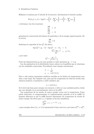 6. Estad´ısticas Cu´anticas
Hallamos el m´aximo por el m´etodo de Lagrange. Introducimos la funci´on auxiliar
Φ ({na} , α, β) = log Ω + α N −
a
na + β E −
a
naεa
y derivamos. Las dos ecuaciones
∂Φ
∂α
= 0
∂Φ
∂β
= 0.
garantizan la conservaci´on del n´umero de part´ıculas y de la energ´ıa respectivamente. De
la tercera
∂Φ
∂nb
= 0,
deducimos la expresi´on de las neq
b . En efecto,
log neq
b + gb − 1 − log neq
b − α − βεb = 0,
neq
b + gb − 1
neq
b
= eα+βεb
,
y por tanto
neq
b =
gb − 1
eα+βεb − 1
Como las degeneraciones gb son muy grandes se suele aproximar gb − 1 gb
Los dos par´ametros de la distribuci´on tienen valores en el equilibrio que se relacionan
con las cantidades conservadas. Procediendo como siempre encontramos
β =
1
kT
α = α (T, N, V )
Para α s´olo existen expresiones anal´ıticas sencillas en los l´ımites de temperaturas muy
altas o muy bajas. En cualquier caso, para que las ocupaciones de todos los niveles sean
n´umeros positivos, el par´ametro α debe satisfacer que
α  min(βεa).
Si el nivel m´as bajo posee energ´ıa cero entonces α debe ser una cantidad positiva, hecho
que, por ejemplo, no es necesariamente cierto en la esFD.
Las ocupaciones de los niveles de mayor energ´ıa crecen con la temperatura. Como
puede observarse, el comportamiento es cualitativamente parecido al de la esMB. La
peque˜na diferencia es que la esBE favorece ligeramente las ocupaciones de niveles de
menor energ´ıa. En efecto para α y β iguales en las dos estad´ısticas
nMB
a
nBE
a
= 1 − e−α−βεa
 1,
y para energ´ıas altas (βεa 1) la exponencial se hace casi cero y por tanto nMB
a nBE
a .
164 Introducci´on a la f´ısica cu´antica - 1.1.0
 