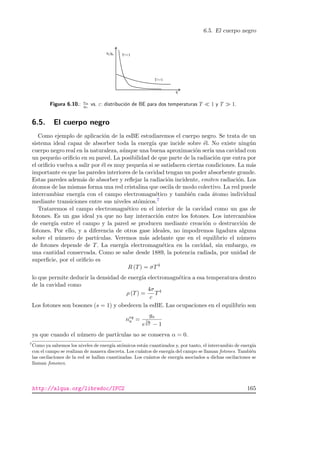 6.5. El cuerpo negro
a a
Figura 6.10.: na
ga
vs. ε: distribuci´on de BE para dos temperaturas T 1 y T 1.
6.5. El cuerpo negro
Como ejemplo de aplicaci´on de la esBE estudiaremos el cuerpo negro. Se trata de un
sistema ideal capaz de absorber toda la energ´ıa que incide sobre ´el. No existe ning´un
cuerpo negro real en la naturaleza, a´unque una buena aproximaci´on ser´ıa una cavidad con
un peque˜no oriﬁcio en su pared. La posibilidad de que parte de la radiaci´on que entra por
el oriﬁcio vuelva a salir por ´el es muy peque˜na si se satisfacen ciertas condiciones. La m´as
importante es que las paredes interiores de la cavidad tengan un poder absorbente grande.
Estas paredes adem´as de absorber y reﬂejar la radiaci´on incidente, emiten radiaci´on. Los
´atomos de las mismas forma una red cristalina que oscila de modo colectivo. La red puede
intercambiar energ´ıa con el campo electromagn´etico y tambi´en cada ´atomo individual
mediante transiciones entre sus niveles at´omicos.7
Trataremos el campo electromagn´etico en el interior de la cavidad como un gas de
fotones. Es un gas ideal ya que no hay interacci´on entre los fotones. Los intercambios
de energ´ıa entre el campo y la pared se producen mediante creaci´on o destrucci´on de
fotones. Por ello, y a diferencia de otros gase ideales, no impodremos ligadura alguna
sobre el n´umero de part´ıculas. Veremos m´as adelante que en el equilibrio el n´umero
de fotones depende de T. La energ´ıa electromagn´etica en la cavidad, sin embargo, es
una cantidad conservada. Como se sabe desde 1889, la potencia radiada, por unidad de
superﬁcie, por el oriﬁcio es
R (T) = σT4
lo que permite deducir la densidad de energ´ıa electromagn´etica a esa temperatura dentro
de la cavidad como
ρ (T) =
4σ
c
T4
Los fotones son bosones (s = 1) y obedecen la esBE. Las ocupaciones en el equilibrio son
neq
a =
ga
e
εa
kT − 1
ya que cuando el n´umero de part´ıculas no se conserva α = 0.
7
Como ya sabemos los niveles de energ´ıa at´omicos est´an cuantizados y, por tanto, el intercambio de energ´ıa
con el campo se realizan de manera discreta. Los cu´antos de energ´ıa del campo se llaman fotones. Tambi´en
las oscilaciones de la red se hallan cuantizadas. Los cu´antos de energ´ıa asociados a dichas oscilaciones se
llaman fonones.
http://alqua.org/libredoc/IFC2 165
 