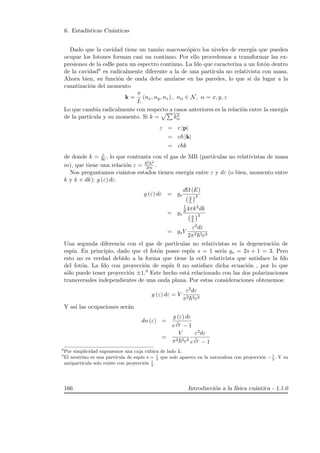 6. Estad´ısticas Cu´anticas
Dado que la cavidad tiene un tam˜no macrosc´opico los niveles de energ´ıa que pueden
ocupar los fotones forman casi un continuo. Por ello procedemos a transformar las ex-
presiones de la esBe para un espectro continuo. La fdo que caracteriza a un fot´on dentro
de la cavidad8 es radicalmente diferente a la de una part´ıcula no relativista con masa.
Ahora bien, su funci´on de onda debe anularse en las paredes, lo que s´ı da lugar a la
cuantizaci´on del momento
k =
π
L
(nx, ny, nz) , nα ∈ N, α = x, y, z
Lo que cambia radicalmente con respecto a casos anteriores es la relaci´on entre la energ´ıa
de la part´ıcula y su momento. Si k = k2
α
ε = c |p|
= c |k|
= c k
de donde k = ε
c , lo que contrasta con el gas de MB (part´ıculas no relativistas de masa
m), que tiene una relaci´on ε =
2k2
2m .
Nos preguntamos cu´antos estados tienen energ´ıa entre ε y dε (o bien, momento entre
k y k + dk): g (ε) dε.
g (ε) dε = gs
dΩ (E)
π
L
3
= gs
1
8 4πk2dk
π
L
3
= gsV
ε2dε
2π2 3c3
Una segunda diferencia con el gas de part´ıculas no relativistas es la degeneraci´on de
esp´ın. En principio, dado que el fot´on posee esp´ın s = 1 ser´ıa gs = 2s + 1 = 3. Pero
esto no es verdad debido a la forma que tiene la ecO relativista que satisface la fdo
del fot´on. La fdo con proyecci´on de esp´ın 0 no satisface dicha ecuaci´on , por lo que
s´olo puede tener proyecci´on ±1.9 Este hecho est´a relacionado con las dos polarizaciones
transversales independientes de una onda plana. Por estas consideraciones obtenemos:
g (ε) dε = V
ε2dε
π2 3c3
Y as´ı las ocupaciones ser´an
dn (ε) =
g (ε) dε
e
ε
kT − 1
=
V
π2 3c3
ε2dε
e
ε
kT − 1
8
Por simplicidad suponemos una caja c´ubica de lado L.
9
El neutrino es una part´ıcula de esp´ın s = 1
2
que solo aparece en la naturaleza con proyecci´on −1
2
. Y su
antipart´ıcula solo existe con proyecci´on 1
2
.
166 Introducci´on a la f´ısica cu´antica - 1.1.0
 