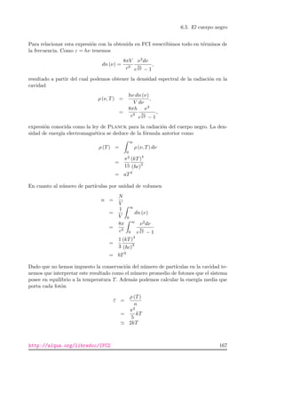 6.5. El cuerpo negro
Para relacionar esta expresi´on con la obtenida en FCI reescribimos todo en t´erminos de
la frecuencia. Como ε = hν tenemos
dn (ν) =
8πV
c3
ν2dν
e
hν
kT − 1
,
resultado a partir del cual podemos obtener la densidad espectral de la radiaci´on en la
cavidad
ρ (ν, T) =
hν dn (ν)
V dν
,
=
8πh
c3
ν3
e
hν
kT − 1
,
expresi´on conocida como la ley de Planck para la radiaci´on del cuerpo negro. La den-
sidad de energ´ıa electromagn´etica se deduce de la f´ormula anterior como
ρ (T) =
∞
0
ρ (ν, T) dν
=
π2
15
(kT)4
( c)3
= aT4
En cuanto al n´umero de part´ıculas por unidad de volumen
n =
N
V
=
1
V
∞
0
dn (ν)
=
8π
c3
∞
0
ν2dν
e
hν
kT − 1
=
1
3
(kT)3
( c)3
= bT3
Dado que no hemos impuesto la conservaci´on del n´umero de part´ıculas en la cavidad te-
nemos que interpretar este resultado como el n´umero promedio de fotones que el sistema
posee en equilibrio a la temperatura T. Adem´as podemos calcular la energ´ıa media que
porta cada fot´on
ε =
ρ (T)
n
=
π2
5
kT
2kT
http://alqua.org/libredoc/IFC2 167
 
