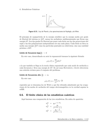 6. Estad´ısticas Cu´anticas
Figura 6.11.: Ley de Planck y las aproximaciones de Rayleigh y de Wien.
El principio de equipartici´on de la energ´ıa establece que la energ´ıa media por grado
de libertad del sistema es 1
2 kT, menos los osciladores unidimensionales que llevan una
energ´ıa kT. Los dos grados de libertad que posee cada fot´on son las dos proyecciones del
esp´ın o las dos polarizaciones independientes de una onda plana. Cada fot´on no lleva en
media una energ´ıa 3
2 kT como las part´ıculas puntuales no relativistas, sino una cantidad
pr´oxima a 2kT.
L´ımite de frecuencia baja hν
kT → 0
En este caso, desarrollando en serie la exponencial tenemos la siguiente f´ormula
ρ (ν, T)
8π
c3
kTν2
a la que tambi´en se llega en la teor´ıa cl´asica suponiendo que cada modo de oscilaci´on a
cada frecuencia ν lleva una energ´ıa de kT. Es as´ı como Rayleigh y Jeans obtuvieron
una soluci´on err´onea para el conjunto del problema.
L´ımite de frecuencias alta hν
kT → ∞
En este caso
ρ (ν, T) =
8πh
c3
ν3
e− hν
kT
expresi´on que se denomina ley de Wien y que fue obtenida admitiendo que las ocupa-
ciones de los modos de oscilaci´on del campo electromagn´etico en la cavidad segu´ıan la
esMB.
6.6. El l´ımite cl´asico de las estad´ısticas cu´anticas
Aqu´ı haremos una comparaci´on de las tres estad´ısticas. En orden de aparici´on:
neq
a = gae−α−βεb
neq
a =
ga
eα+βεa + 1
neq
a =
ga − 1
eα+βεa − 1
168 Introducci´on a la f´ısica cu´antica - 1.1.0
 