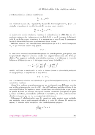 6.6. El l´ımite cl´asico de las estad´ısticas cu´anticas
y de forma uniﬁcada podemos escribirlas as´ı
ga
na
+ δ = eα+
εb
kT
con δ valiendo 0 para MB, −1 para FD y 1 para BE. Si se cumple que ∀εa
ga
na
1, es
decir, las ocupaciones de los diferentes niveles son muy bajas, entonces
ga
na
+ δ
ga
na
= eα+βεa
,
de manera que las dos estad´ısticas cu´anticas se confunden con la esMB. Que las ocu-
paciones sean peque˜nas cualquiera que sea el nivel s´olo se puede conseguir si el n´umero
total de part´ıculas es muy peque˜no, o si la temperatura es muy elevada de manera que
las part´ıculas se distribuyen en un n´umero enorme de niveles.
Desde un punto de vista formal la ´unica posibilidad de que se de la condici´on expuesta
∀εa es que eα sea un n´umero muy grande.
eα
1
Se trata de un resultado muy interesante ya que nos permite predecir, por ejemplo, que
las propiedades del gas de fotones no tienden bajo ninguna circunstancia a las de un gas
cl´asico. Para un gas de part´ıculas no relativistas con masa m a utilizamos la expresi´on
hallada en MB (puesto que es el ´unico caso en que hemos deducido α).
eα
=
Z
N
=
V
N
mkT
2π 2
3
2
=
1
n
mkT
2π 2
3
2
Reuslta obvio que la condici´on eα 1 s´olo se alcanza cuando la densidad de part´ıculas
es muy peque˜na o la temperatura es muy elevada.
n 1 o T 1,
con lo cual hemos deducido las condiciones en que se alcanza el l´ımite cl´asico de las dos
estad´ısticas cu´anticas.
Ahora bien, podemos preguntarnos por qu´e son precisamente esas. Debemos recordar
que la diferencia primordial entre la esMB y las esCU radica en la distinguibilidad de las
part´ıculas id´enticas. En la primera hemos tratado ´estas como distinguibles, lo que es falso
en general. Existen, sin embargo, unos pocos casos en los que este principio no se aplica
y, el m´as importante, es cuando las part´ıcuals se encuentran, en media, suﬁcientemente
alejadas de manera que sus fdo no solapan (apreciablemente).
Si llamamos λ a la longitud de onda del paquete de ondas asociado a una part´ıcula,
dos part´ıculas estar´an suﬁcientemente alejadas si la raz´on del volumen del paquete de
ondas y el volumen medio atribu´ıdo a cada part´ıcula es muy peque˜na.
λ3
(V/N)
= λ3
n 1
http://alqua.org/libredoc/IFC2 169
 