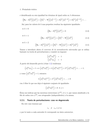 1. Pre´ambulo te´orico
e identiﬁcando en esta igualdad los t´erminos de igual orden en λ obtenemos
H0 − E(0)
n ψ(k)
n = E(1)
n − W ψ(k−1)
n + E(2)
n ψ(k−2)
n + E(3)
n ψ(k−3)
n + . . .
As´ı, para los valores de k mas peque˜nos resultan las siguientes igualdades
k = 0
H0 − E(0)
n ψ(0)
n = 0 (1.3)
k = 1
H0 − E(0)
n ψ(1)
n = E(1)
n − W ψ(0)
n (1.4)
k = 2
H0 − E(0)
n ψ(2)
n = E(1)
n − W ψ(1)
n + E(2)
n ψ(0)
n (1.5)
Vamos a introducir ahora el convenio de la normalizaci´on intermedia que se utiliza
bastante en teor´ıa de perturbaciones y consiste en imponer
ψ
(0)
n |ψ
(0)
n = 1
ψ
(0)
n |ψn = 1
A partir del desarrollo previo (v´ease 1.2) tendremos
ψ(0)
n |ψn = 1 =⇒ ψ(0)
n |ψ(0)
n + λ ψ(0)
n |ψm(1)
n + λ2
ψ(0)
n |ψ(2)
n + . . . = 1,
y como ψ
(0)
n |ψ
(0)
n = 1, entonces
λ ψ(0)
n |ψm(1)
n + λ2
ψ(0)
n |ψ(2)
n + . . . = 0
con λ libre lo que nos deja el siguiente conjunto de igualdades
ψ(0)
n |ψ(k)
n = 0 k ≥ 1
´Estas nos indican que las sucesivas correcciones ψ(k) , k ≥ 1, que vamos a˜nadiendo a la
fdo de orden cero ψ(0), son ortogonales (independientes) a la misma.
1.2.1. Teor´ıa de perturbaciones: caso no degenerado
En este caso tenemos que
εn = εm n = m
y por lo tanto a cada autovalor le corresponde un ´unico autovector.
8 Introducci´on a la f´ısica cu´antica - 1.1.0
 