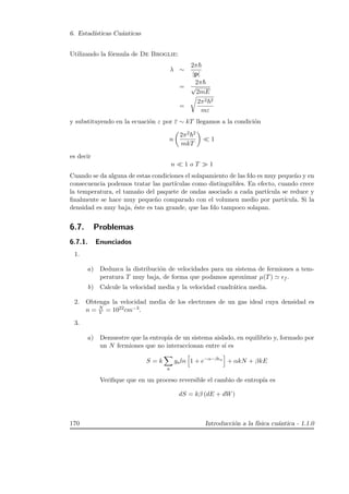6. Estad´ısticas Cu´anticas
Utilizando la f´ormula de De Broglie:
λ ∼
2π
|p|
=
2π
√
2mE
=
2π2 2
mε
y substituyendo en la ecuaci´on ε por ε ∼ kT llegamos a la condici´on
n
2π2 2
mkT
1
es decir
n 1 o T 1
Cuando se da alguna de estas condiciones el solapamiento de las fdo es muy peque˜no y en
consecuencia podemos tratar las part´ıculas como distinguibles. En efecto, cuando crece
la temperatura, el tama˜no del paquete de ondas asociado a cada part´ıcula se reduce y
ﬁnalmente se hace muy peque˜no comparado con el volumen medio por part´ıcula. Si la
densidad es muy baja, ´este es tan grande, que las fdo tampoco solapan.
6.7. Problemas
6.7.1. Enunciados
1.
a) Deduzca la distribuci´on de velocidades para un sistema de fermiones a tem-
peratura T muy baja, de forma que podamos aproximar µ(T) f .
b) Calcule la velocidad media y la velocidad cuadr´atica media.
2. Obtenga la velocidad media de los electrones de un gas ideal cuya densidad es
n = N
V = 1022cm−3.
3.
a) Demuestre que la entrop´ıa de un sistema aislado, en equilibrio y, formado por
un N fermiones que no interaccionan entre s´ı es
S = k
a
galn 1 + e−α−β a
+ αkN + βkE
Veriﬁque que en un proceso reversible el cambio de entrop´ıa es
dS = kβ (dE + dW)
170 Introducci´on a la f´ısica cu´antica - 1.1.0
 