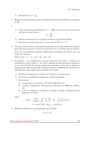 6.7. Problemas
b) Demuestre que β = 1
kT .
4. Repita el problema anterior para un sistema de part´ıculas que obedece la estad´ıstica
de BE.
5.
a) Utilice la relaci´on termodin´amica P = − ∂E
∂V S
para demostrar que la presi´on
que ejerce un gas ideal es
P =
2E
3V
b) Deduzca nuevamente la ecuaci´on de estado de un gas ideal cl´asico.
c) Determine la presi´on que ejerce un gas ideal de FD a T = 0.
6. Obtenga de forma breve y razonada las expresiones de las dos estad´ısticas cu´anticas
para sistemas en los que el n´umero de part´ıculas no es constante (gas de fotones).
Nota: En los problemas siguientes utilizaremos densidades de niveles, g( ), por
unidad de volumen.
Datos: Γ(n) = (n − 1), ζ(3) = π2
6 , ζ(4) = π4
90
7. El neutrino ν y su antipart´ıcula ˜ν tienen masa nula (por tanto se mueven a la
velocidad de la luz) y esp´ın s = 1/2. En la explosi´on de una supernova se producen,
en un corto periodo de tiempo, numerosas reacciones en las que se generan y
destruyen este tipo de part´ıculas. Podemos asimilar la poblaci´on de neutrinos a la
radiaci´on del cuerpo negro con la salvedad de su esp´ın.
a) Obtenga la densidad de neutrinos en funci´on de la temperatura.
b) Encuentre la densidad de energ´ıa por unidad de volumen.
c) Suponga que
1) la supernova se encuentra a 1015 Km (1000 a˜nos luz)
2) el radio y temperatura efectivos de la explosi´on son 1000 Km y 106K y
que
3) todos los neutrinos se dispersan de manera is´otropa. ¿Cu´antos de ellos
llegar´an a la Tierra?.
Datos:
g( )d =
2d
π2( c)3
,
∞
0
xs−1dx
ex + 1
= 1 −
1
2s−1
Γ(s)ζ(s)
k = 8 10−5
eV K, RTierra = 6 103
Km
8. Deduzca la llamada ley del desplazamiento de Wien.
λmT = cte
http://alqua.org/libredoc/IFC2 171
 