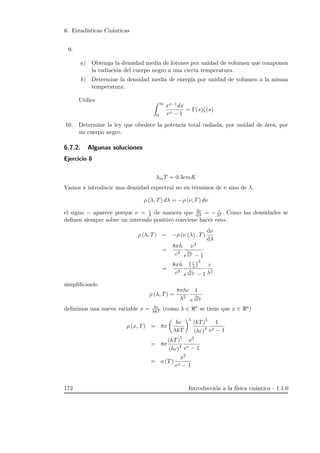 6. Estad´ısticas Cu´anticas
9.
a) Obtenga la densidad media de fotones por unidad de volumen que componen
la radiaci´on del cuerpo negro a una cierta temperatura.
b) Determine la densidad media de energ´ıa por unidad de volumen a la misma
temperatura.
Utilice
∞
0
xs−1dx
ex − 1
= Γ(s)ζ(s)
10. Determine la ley que obedece la potencia total radiada, por unidad de ´area, por
un cuerpo negro.
6.7.2. Algunas soluciones
Ejercicio 8
λmT = 0.3cmK
Vamos a introducir una densidad espectral no en t´erminos de ν sino de λ.
ρ (λ, T) dλ = −ρ (ν, T) dν
el signo − aparece porque ν = c
λ de manera que dν
dλ = − c
λ2 . Como las densidades se
deﬁnen siempre sobre un intervalo positivo conviene hacer esto.
ρ (λ, T) = −ρ (ν (λ) , T)
dν
dλ
=
8πh
c3
ν3
e
hν
kT − 1
=
8πh
c3
c
λ
3
e
hc
λkT − 1
c
λ2
simpliﬁcando
ρ (λ, T) =
8πhc
λ5
1
e
hc
λkT
deﬁnimos una nueva variable x = hc
λkT (como λ ∈ ∗ se tiene que x ∈ ∗)
ρ (x, T) = 8π
hc
λkT
5
(kT)5
(hc)4
1
ex − 1
= 8π
(kT)5
(hc)4
x5
ex − 1
= a (T)
x5
ex − 1
172 Introducci´on a la f´ısica cu´antica - 1.1.0
 