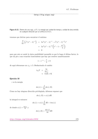 6.7. Problemas
(http://fig.alqua.org)
Figura 6.12.: Dentro de una caja, ρ (T). La energ´ıa por unidad de tiempo y unidad de ´area emitida
en cualquier direcci´on por un oriﬁcio es R (T).
tenemos que derivar para encontrar el m´aximo
d
dx
x5
(ex
− 1)−1
= 5x4
(ex
− 1)−1
− x5
(ex
− 1)−2
ex
= 5x4
(ex
− 1)−2
ex
− 1 −
xex
5
= 0
para que esto se anule la ´unica posibilidad razonable es que lo haga el ´ultimo factor, lo
que da pie a una ecuaci´on trascendente que hay que resolver num´ericamente
1 − e−x
−
x
5
= 0
de aqu´ı obtenemos un xm 5. Deshaciendo el cambio
λmT =
hc
kxm
0.3A × K
Ejercicio 10
ε es la energ´ıa
dn (ε) =
Ω
dn (ε, Ω)
Como no hay ninguna direcci´on privilegiada, debemos suponer que
dn (ε, Ω) = a (ε) dΩ
la integral es entonces
dn (ε) = a (ε)
Ω
dΩ = 4πa (ε)
de donde a (ε) = dn(ε)
4π y
dn (ε, Ω) =
dn (ε)
4π
dΩ
http://alqua.org/libredoc/IFC2 173
 