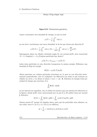 6. Estad´ısticas Cu´anticas
(http://fig.alqua.org)
Figura 6.13.: Planteamiento geom´etrico.
vamos a introducir otra densidad de energ´ıa, ya que la total
ρ (T) =
1
V
∞
0
εdn (ε)
no nos sirve: necesitamos una nueva densidad: la de los que tienen por direcci´on Ω
ρ (Ω, T) =
1
T
∞
0
εdn (ε, Ω) =
1
4πV
∞
0
εdn (ε) =
dΩ
4π
ρ (T)
Supongamos ahora un cilindro orientado seg´un Ω, con normal n (Ω), ´area transversal
A = 1 y longitud c × 1s.¿Cu´antas part´ıculas hay dentro?
ρ (Ω, T) × Vcilindro = cρ (Ω, T)
todas estas part´ıculas en esta direcci´on transportan la misma energ´ıa. Deﬁnimos una
densidad de ﬂujo de energ´ıa
S (Ω) = cρ (Ω, T) n (Ω)
Ahora queremos ver cu´antas part´ıculas atraviesan un A, pero no con direcci´on estric-
tamente perpendicular, sino en cualquiera. La diferencia con antes es que tenemos un
cilindro no recto, y su altura es ahora c cos α = c n · A. Entonces la energ´ıa total por
unidad de tiempo que atraviesa A es
Ω
S (Ω) · A dΩ
no me interesa esa superﬁcie, sino el oriﬁcio de nuestra caja (ver sistema de referencia en
la ﬁgura), donde n (Ω) viene caracterizado por un par θ, φ. El oriﬁcio tiene por normal
j. Entonces
R (T) =
Ω∗
S (Ω) · j dΩ =
Ω∗
cρ (Ω, T) n (Ω) · j dΩ
(hemos puesto Ω∗ porque los ´angulos ahora, para que las part´ıculas sean salientes, no
son todos, sino θ ∈ (0, π) y φ ∈ (0, π)) en esf´ericas,
n =
r
|r|
= (sin θ cos φ, sin θ sin φ, cos θ)
174 Introducci´on a la f´ısica cu´antica - 1.1.0
 