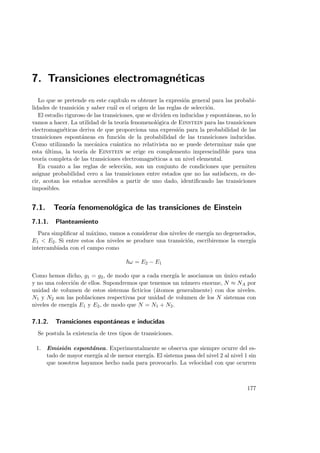 7. Transiciones electromagn´eticas
Lo que se pretende en este cap´ıtulo es obtener la expresi´on general para las probabi-
lidades de transici´on y saber cu´al es el origen de las reglas de selecci´on.
El estudio riguroso de las transiciones, que se dividen en inducidas y espont´aneas, no lo
vamos a hacer. La utilidad de la teor´ıa fenomenol´ogica de Einstein para las transiciones
electromagn´eticas deriva de que proporciona una expresi´on para la probabilidad de las
transiciones espont´aneas en funci´on de la probabilidad de las transiciones inducidas.
Como utilizando la mec´anica cu´antica no relativista no se puede determinar m´as que
esta ´ultima, la teor´ıa de Einstein se erige en complemento imprescindible para una
teor´ıa completa de las transiciones electromagn´eticas a un nivel elemental.
En cuanto a las reglas de selecci´on, son un conjunto de condiciones que permiten
asignar probabilidad cero a las transiciones entre estados que no las satisfacen, es de-
cir, acotan los estados accesibles a partir de uno dado, identiﬁcando las transiciones
imposibles.
7.1. Teor´ıa fenomenol´ogica de las transiciones de Einstein
7.1.1. Planteamiento
Para simpliﬁcar al m´aximo, vamos a considerar dos niveles de energ´ıa no degenerados,
E1  E2. Si entre estos dos niveles se produce una transici´on, escribiremos la energ´ıa
intercambiada con el campo como
ω = E2 − E1
Como hemos dicho, g1 = g2, de modo que a cada energ´ıa le asociamos un ´unico estado
y no una colecci´on de ellos. Supondremos que tenemos un n´umero enorme, N ≈ NA por
unidad de volumen de estos sistemas ﬁcticios (´atomos generalmente) con dos niveles.
N1 y N2 son las poblaciones respectivas por unidad de volumen de los N sistemas con
niveles de energ´ıa E1 y E2, de modo que N = N1 + N2.
7.1.2. Transiciones espont´aneas e inducidas
Se postula la existencia de tres tipos de transiciones.
1. Emisi´on espont´anea. Experimentalmente se observa que siempre ocurre del es-
tado de mayor energ´ıa al de menor energ´ıa. El sistema pasa del nivel 2 al nivel 1 sin
que nosotros hayamos hecho nada para provocarlo. La velocidad con que ocurren
177
 