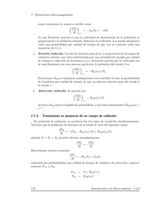 7. Transiciones electromagn´eticas
estas transiciones la vamos a escribir como
dN2
dt e→
= −A21N2 = −AN2
Lo que Einstein postula es que la velocidad de disminuci´on de la poblaci´on es
proporcional a la poblaci´on restante. Entonces el coeﬁciente A se puede interpretar
como una probabilidad por unidad de tiempo de que uno en concreto sufra una
transici´on de 2 a 1.
2. Emisi´on inducida. Uno de los sistemas pasa de 2 a 1 en presencia de un campo de
radiaci´on externo, que ser´a caracterizado por una densidad de energ´ıa por unidad
de volumen e intervalo de frecuencia ρ (ω). Einstein postula que la velocidad con
la cual disminuye por este proceso particular la poblaci´on del estado 2 es:
dN2
dt i→
= −B21ρ (ω) N2
El producto B21ρ se interpreta an´alogamente a la cantidad A como la probabilidad
de transici´on por unidad de tiempo de que un sistema concreto pase del estado 2
al estado 1.
3. Absorci´on inducida. Se postula que
dN2
dt i←
= B12ρ (ω) N1
de nuevo B12ρ tiene el signiﬁcado probabilista, y por tanto dimensiones [B21ρ (ω)] =
t−1 .
7.1.3. Transiciones en presencia de un campo de radiaci´on
En presencia de radiaci´on, se producen los tres tipos de transici´on simult´aneamente.
Tenemos que la poblaci´on de sistemas en el estado 2 var´ıa del siguiente modo:
dN2
dt
= −AN2 − B21ρ (ω) N2 + B12ρ (ω) N1
adem´as N = N1 + N2 permite obtener inmediatamente
dN1
dt
= −
dN2
dt
Reescribimos nuestro resultado
dN2
dt
= −PemN2 + PabN1
utilizando las probabilidades por unidad de tiempo de emisi´on y de absorci´on, respecti-
vamente Pem y Pab
Pem = A + B21ρ (ω)
Pab = B12ρ (ω)
178 Introducci´on a la f´ısica cu´antica - 1.1.0
 