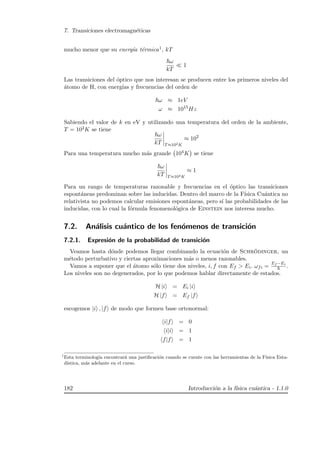 7. Transiciones electromagn´eticas
mucho menor que su energ´ıa t´ermica1, kT
ω
kT
1
Las transiciones del ´optico que nos interesan se producen entre los primeros niveles del
´atomo de H, con energ´ıas y frecuencias del orden de
ω ≈ 1eV
ω ≈ 1015
Hz
Sabiendo el valor de k en eV y utilizando una temperatura del orden de la ambiente,
T = 102K se tiene
ω
kT T≈102K
≈ 102
Para una temperatura mucho m´as grande 104K se tiene
ω
kT T≈104K
≈ 1
Para un rango de temperaturas razonable y frecuencias en el ´optico las transiciones
espont´aneas predominan sobre las inducidas. Dentro del marco de la F´ısica Cu´antica no
relativista no podemos calcular emisiones espont´aneas, pero s´ı las probabilidades de las
inducidas, con lo cual la f´ormula fenomenol´ogica de Einstein nos interesa mucho.
7.2. An´alisis cu´antico de los fen´omenos de transici´on
7.2.1. Expresi´on de la probabilidad de transici´on
Veamos hasta d´onde podemos llegar combinando la ecuaci´on de Schr¨odinger, un
m´etodo perturbativo y ciertas aproximaciones m´as o menos razonables.
Vamos a suponer que el ´atomo s´olo tiene dos niveles, i, f con Ef  Ei. ωfi =
Ef −Ei
.
Los niveles son no degenerados, por lo que podemos hablar directamente de estados.
H |i = Ei |i
H |f = Ef |f
escogemos |i , |f de modo que formen base ortonormal:
i|f = 0
i|i = 1
f|f = 1
1
Esta terminolog´ıa encontrar´a una justiﬁcaci´on cuando se cuente con las herramientas de la F´ısica Esta-
d´ıstica, m´as adelante en el curso.
182 Introducci´on a la f´ısica cu´antica - 1.1.0
 