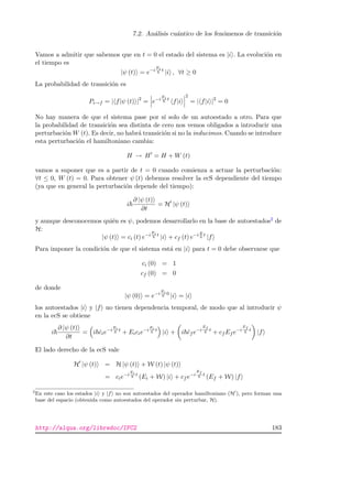 7.2. An´alisis cu´antico de los fen´omenos de transici´on
Vamos a admitir que sabemos que en t = 0 el estado del sistema es |i . La evoluci´on en
el tiempo es
|ψ (t) = e−i
Ei t
|i , ∀t ≥ 0
La probabilidad de transici´on es
Pi→f = | f|ψ (t) |2
= e−i
Ei t
f|i
2
= | f|i |2
= 0
No hay manera de que el sistema pase por s´ı solo de un autoestado a otro. Para que
la probabilidad de transici´on sea distinta de cero nos vemos obligados a introducir una
perturbaci´on W (t). Es decir, no habr´a transici´on si no la inducimos. Cuando se introduce
esta perturbaci´on el hamiltoniano cambia:
H → H = H + W (t)
vamos a suponer que es a partir de t = 0 cuando comienza a actuar la perturbaci´on:
∀t ≤ 0, W (t) = 0. Para obtener ψ (t) debemos resolver la ecS dependiente del tiempo
(ya que en general la perturbaci´on depende del tiempo):
i
∂ |ψ (t)
∂t
= H |ψ (t)
y aunque desconocemos qui´en es ψ, podemos desarrollarlo en la base de autoestados2 de
H:
|ψ (t) = ci (t) e−i
Ei t
|i + cf (t) e−iE
t
|f
Para imponer la condici´on de que el sistema est´a en |i para t = 0 debe observarse que
ci (0) = 1
cf (0) = 0
de donde
|ψ (0) = e−i
Ei 0
|i = |i
los autoestados |i y |f no tienen dependencia temporal, de modo que al introducir ψ
en la ecS se obtiene
i
∂ |ψ (t)
∂t
= i ˙cie−i
Ei t
+ Eicie−i
Ei t
|i + i ˙cf e−i
Ef
t
+ cf Ef e−i
Ef
t
|f
El lado derecho de la ecS vale
H |ψ (t) = H |ψ (t) + W (t) |ψ (t)
= cie−i
Ei t
(Ei + W) |i + cf e−i
Ef
t
(Ef + W) |f
2
En este caso los estados |i y |f no son autoestados del operador hamiltoniano (H ), pero forman una
base del espacio (obtenida como autoestados del operador sin perturbar, H).
http://alqua.org/libredoc/IFC2 183
 