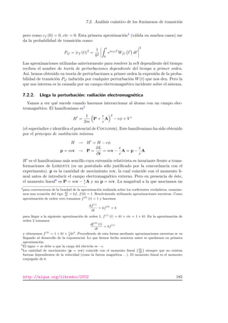 7.2. An´alisis cu´antico de los fen´omenos de transici´on
pero como cf (0) = 0, cte = 0. Esta primera aproximaci´on4 (v´alida en muchos casos) me
da la probabilidad de transici´on como:
Pif = |cf (t)|2
=
1
2
t
0
eiωfit
Wfi t dt
2
Las aproximaciones utilizadas anteriormente para resolver la ecS dependiente del tiempo
reciben el nombre de teor´ıa de perturbaciones dependiente del tiempo a primer orden.
As´ı, hemos obtenido en teor´ıa de perturbaciones a primer orden la expresi´on de la proba-
bilidad de transici´on Pif inducida por cualquier perturbaci´on W(t) que nos den. Pero la
que nos interesa es la causada por un campo electromagn´etico incidente sobre el sistema.
7.2.2. Llega la perturbaci´on: radiaci´on electromagn´etica
Vamos a ver qu´e sucede cuando hacemos interaccionar al ´atomo con un campo elec-
tromagn´etico. El hamiltoniano es5
H =
1
2m
P +
e
c
A
2
− eφ + V c
(el super´ındice c identiﬁca el potencial de Coulomb). Este hamiltoniano ha sido obtenido
por el principio de sustituci´on m´ınima
H → H = H − eφ
p = mv → P =
∂L
∂ ˙r
= mv −
e
c
A = p −
e
c
A
H es el hamiltoniano m´as sencillo cuya extensi´on relativista es invariante frente a trans-
formaciones de Lorentz (es un postulado s´olo justiﬁcado por la concordancia con el
experimento). p es la cantidad de movimiento mv, la cual coincide con el momento li-
neal antes de introducir el campo electromagn´etico externo. Pero en presencia de ´este,
el momento lineal6 es P = mv − e
c A y no p = mv. La magnitud a la que asociamos un
4
para convencernos de la bondad de la aproximaci´on realizada sobre los coeﬁcientes verdaderos, examine-
mos una ecuaci´on del tipo df
dt
= kf, f(0) = 1. Resolv´amosla utilizando aproximaciones sucesivas. Como
aproximaci´on de orden cero tomamos f(0)
(t) = 1 y hacemos
df(1)
dt
= kf(0)
= k
para llegar a la siguiente aproximaci´on de orden 1, f(1)
(t) = kt + cte = 1 + kt. En la aproximaci´on de
orden 2 tomamos
df(2)
(t)
dt
= kf(1)
y obtenemos f(2)
= 1 + kt + 1
2
kt2
. Procediendo de esta forma mediante aproximaciones sucesivas se va
llegando al desarrollo de la exponencial. Lo que hemos hecho nosotros antes es quedarnos en primera
aproximaci´on.
5
El signo + se debe a que la carga del electr´on es −e.
6
La cantidad de movimiento (p = mv) coincide con el momento lineal
`∂L
∂ ˙r
´
siempre que no existan
fuerzas dependientes de la velocidad (como la fuerza magn´etica. . . ). El momento lineal es el momento
conjugado de r.
http://alqua.org/libredoc/IFC2 185
 