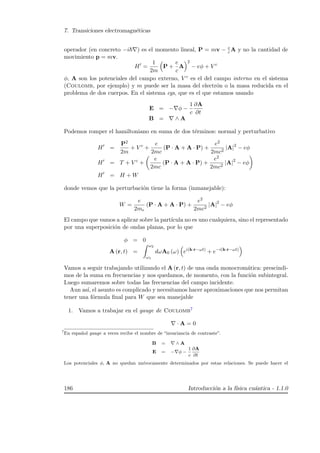 7. Transiciones electromagn´eticas
operador (en concreto −i ) es el momento lineal, P = mv − e
c A y no la cantidad de
movimiento p = mv.
H =
1
2m
P +
e
c
A
2
− eφ + V c
φ, A son los potenciales del campo externo, V c es el del campo interno en el sistema
(Coulomb, por ejemplo) y m puede ser la masa del electr´on o la masa reducida en el
problema de dos cuerpos. En el sistema cgs, que es el que estamos usando
E = − φ −
1
c
∂A
∂t
B = ∧ A
Podemos romper el hamiltoniano en suma de dos t´erminos: normal y perturbativo
H =
P2
2m
+ V c
+
e
2mc
(P · A + A · P) +
e2
2mc2
|A|2
− eφ
H = T + V c
+
e
2mc
(P · A + A · P) +
e2
2mc2
|A|2
− eφ
H = H + W
donde vemos que la perturbaci´on tiene la forma (inmanejable):
W =
e
2me
(P · A + A · P) +
e2
2mc2
|A|2
− eφ
El campo que vamos a aplicar sobre la part´ıcula no es uno cualquiera, sino el representado
por una superposici´on de ondas planas, por lo que
φ = 0
A (r, t) =
ω2
ω1
dωA0 (ω) ei(k·r−ωt)
+ e−i(k·r−ωt)
Vamos a seguir trabajando utilizando el A (r, t) de una onda monocrom´atica: prescindi-
mos de la suma en frecuencias y nos quedamos, de momento, con la funci´on subintegral.
Luego sumaremos sobre todas las frecuencias del campo incidente.
Aun as´ı, el asunto es complicado y necesitamos hacer aproximaciones que nos permitan
tener una f´ormula ﬁnal para W que sea manejable
1. Vamos a trabajar en el gauge de Coulomb7
· A = 0
7
En espa˜nol gauge a veces recibe el nombre de “invariancia de contraste”.
B = ∧ A
E = − φ −
1
c
∂A
∂t
Los potenciales φ, A no quedan un´ıvocamente determinados por estas relaciones. Se puede hacer el
186 Introducci´on a la f´ısica cu´antica - 1.1.0
 
