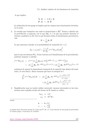 7.2. An´alisis cu´antico de los fen´omenos de transici´on
lo que implica
k · A = 0, k ⊥ A
P · A = A · P
La utilizaci´on de este gauge no implica que los campos sean estacionarios; de hecho,
no lo ser´an.
2. La energ´ıa que transporta una onda es proporcional a |A|2
. Vamos a admitir que
la perturbaci´on es peque˜na, con lo que |A0| 1 lo que nos permite desechar el
t´ermino cuadr´atico en A. Con lo que llevamos dicho el hamiltoniano perturbativo
vale
W =
e
mc
A · P
Lo que queremos calcular es la probabilidad de transici´on de i a f,
Pif = |cf (t)|2
=
1
2
t
0
eiωfit
Wfi t dt
2
para lo que necesitamos Wfi. Como tenemos ya el hamiltoniano de la perturbaci´on,
podemos empezar a calcular
eiωfit
Wfi (t) = eiωfit
f|
e
mc
A0 (ω) · P ei(k·R−ωt)
+ e−i(k·R−ωt)
|i
= f|
e
mc
A0 · Pe−ik·R
|i ei(ω+ωfi)t
+ f|
e
mc
A0 · Peik·R
|i ei(ωfi−ω)t
acabamos de separar la dependencia temporal de la espacial (una dentro del sand-
wich y la otra fuera). Ahora tenemos que hacer la integral en t
t
0
eiωfit
Wfi t dt = f|
e
mc
A0 · Pe−ik·R
|i
1 − ei(ωfi+ω)t
ω + ωfi
+ f|
e
mc
A0 · Peik·R
|i
1 − ei(ωfi−ω)t
ωfi − ω
3. Simpliﬁcaci´on (que no tendr´a validez universal): estamos interesados en las tran-
siciones entre aquellos niveles del ´atomo de H, donde se veriﬁca
ωfi ≈ 1eV
ωfi ≈ 1015
Hz
cambio
A → A + f
φ → φ −
1
c
∂f
∂t
se pueden hacer elecciones astutas de f para que · A = 0. A una elecci´on de una pareja de potenciales
se le llama gauge o invariancia de contraste.
http://alqua.org/libredoc/IFC2 187
 