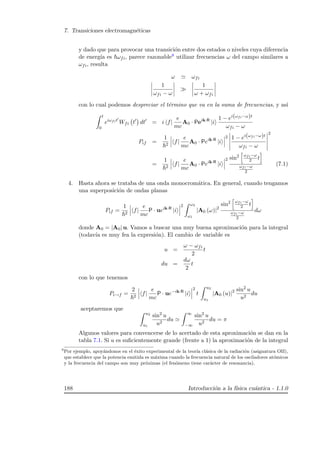 7. Transiciones electromagn´eticas
y dado que para provocar una transici´on entre dos estados o niveles cuya diferencia
de energ´ıa es ωfi, parece razonable8 utilizar frecuencias ω del campo similares a
ωfi, resulta
ω ωfi
1
ωfi − ω
1
ω + ωfi
con lo cual podemos despreciar el t´ermino que va en la suma de frecuencias, y as´ı
t
0
eiωfit
Wfi t dt = i f|
e
mc
A0 · Peik·R
|i
1 − ei(ωfi−ω)t
ωfi − ω
Pif =
1
2
f|
e
mc
A0 · Peik·R
|i
2 1 − ei(ωfi−ω)t
ωfi − ω
2
=
1
2
f|
e
mc
A0 · Peik·R
|i
2 sin2 ωfi−ω
2 t
ωfi−ω
2
(7.1)
4. Hasta ahora se trataba de una onda monocrom´atica. En general, cuando tengamos
una superposici´on de ondas planas
Pif =
1
2
f|
e
mc
P · ueik·R
|i
2 ω2
ω1
|A0 (ω)|2
sin2 ωfi−ω
2 t
ωfi−ω
2
dω
donde A0 = |A0| u. Vamos a buscar una muy buena aproximaci´on para la integral
(todav´ıa es muy fea la expresi´on). El cambio de variable es
u =
ω − ωfi
2
t
du =
dω
2
t
con lo que tenemos
Pi→f =
2
2
f|
e
mc
P · ue−ik·R
|i
2
t
u2
u1
|A0 (u)|2 sin2
u
u2
du
aceptaremos que
u2
u1
sin2
u
u2
du
∞
−∞
sin2
u
u2
du = π
Algunos valores para convencerse de lo acertado de esta aproximaci´on se dan en la
tabla 7.1. Si u es suﬁcientemente grande (frente a 1) la aproximaci´on de la integral
8
Por ejemplo, apoy´andonos en el ´exito experimental de la teor´ıa cl´asica de la radiaci´on (asignatura OII),
que establece que la potencia emitida es m´axima cuando la frecuencia natural de los osciladores at´omicos
y la frecuencia del campo son muy pr´oximas (el fen´omeno tiene car´acter de resonancia).
188 Introducci´on a la f´ısica cu´antica - 1.1.0
 