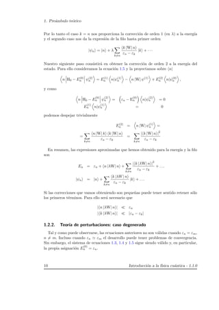 1. Pre´ambulo te´orico
Por lo tanto el caso k = n nos proporciona la correcci´on de orden 1 (en λ) a la energ´ıa
y el segundo caso nos da la expresi´on de la fdo hasta primer orden
|ψn = |n + λ
k=n
k |W| n
εn − εk
|k + · · ·
Nuestro siguiente paso consistir´a en obtener la correcci´on de orden 2 a la energ´ıa del
estado. Para ello consideramos la ecuaci´on 1.5 y la proyectamos sobre n|
n H0 − E(0)
n ψ(2)
n = E(1)
n n|ψ(1)
n − n |W| ψ(1)
+ E(2)
n n|ψ(0)
n ,
y como
n H0 − E
(0)
n ψ
(2)
n = εn − E
(0)
n n|ψ
(2)
n = 0
E
(1)
n n|ψ
(1)
n = 0
podemos despejar trivialmente
E(2)
n = n |W| ψ(1)
n =
=
k=n
n |W| k k |W| n
εn − εk
=
k=n
| k |W| n |2
εn − εk
En resumen, las expresiones aproximadas que hemos obtenido para la energ´ıa y la fdo
son
En = εn + n |λW| n +
k=n
| k |λW| n |2
εn − εk
+ . . .
|ψn = |n +
k=n
k |λW| n
εn − εk
|k + . . .
Si las correcciones que vamos obteniendo son peque˜nas puede tener sentido retener s´olo
los primeros t´erminos. Para ello ser´a necesario que
| n |λW| n | εn
| k |λW| n | |εn − εk|
1.2.2. Teor´ıa de perturbaciones: caso degenerado
Tal y como puede observarse, las ecuaciones anteriores no son v´alidas cuando εn = εm,
n = m. Incluso cuando εn εm el desarrollo puede tener problemas de convergencia.
Sin embargo, el sistema de ecuaciones 1.3, 1.4 y 1.5 sigue siendo v´alido y, en particular,
la propia asignaci´on E
(0)
n = εn.
10 Introducci´on a la f´ısica cu´antica - 1.1.0
 