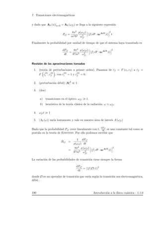 7. Transiciones electromagn´eticas
y dado que A0 (u)|u=0 = A0 (ωfi) se llega a la siguiente expresi´on
Pif =
8π2
m2 2
ρ(ωif )
ω2
if
f| eP · ueik·R
|i
2
t
Finalmente la probabilidad por unidad de tiempo de que el sistema haya transitado es
dPif
dt
=
8π2
2m2
ρ (ωfi)
ω2
fi
f| eP · ueik·R
|i
2
Revisi´on de las aproximaciones tomadas
1. (teor´ıa de perturbaciones a primer orden). Pasamos de ˙cf = F (ci, cf ) a ˙cf =
F c
(0)
i , c
(0)
f , con c
(0)
i = 1 y c
(0)
f = 0.
2. (perturbaci´on d´ebil) |A|2
1
3. (dos)
a) transiciones en el ´optico: ωfi 1.
b) heur´ıstica de la teor´ıa cl´asica de la radiaci´on: ω ωfi.
4. ωfit 1
5. |A0 (ω)| var´ıa lentamente y vale en nuestro ´area de inter´es A (ωfi)
Dado que la probabilidad Pif crece linealmente con t,
dPif
dt es una constante tal como se
postula en la teor´ıa de Einstein. Por ello podemos escribir que
Bif =
1
ρ(ωif )
dPif
dt
=
8π2
2m2
ρ (ωfi)
ω2
fi
f| eP · ueik·R
|i
2
La variaci´on de las probabilidades de transici´on tiene siempre la forma
dPif
dt
= | f |O| i |2
donde O es un operador de transici´on que var´ıa seg´un la transici´on sea electromagn´etica,
d´ebil. . .
190 Introducci´on a la f´ısica cu´antica - 1.1.0
 