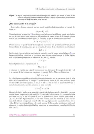 7.2. An´alisis cu´antico de los fen´omenos de transici´on
Figura 7.5.: Figura comparativa entre niveles de energ´ıa bien deﬁnida, que emiten un fot´on de fre-
cuencia deﬁnida y niveles que forman una banda borrosa, que dan lugar a una indeter-
minaci´on en la frecuencia del fot´on emitido.
¿Hay conservaci´on de la energ´ıa?
Hasta ahora hemos supuesto que en una transici´on electromagn´etica la energ´ıa del
fot´on es
ωfi = Ef − Ei
Sin embargo de la ecuaci´on 7.1 se deduce que la frecuencia del fot´on puede ser distinta
de ωfi, lo cual parece estar en contra del principio de conservaci´on de la energ´ıa, puesto
que en ese caso la energ´ıa que aporta el campo y la que se absorbe son diferentes
ω = ωfi = Ef − Ei
Puesto que no se puede medir la energ´ıa de un estado con precisi´on arbitraria (en un
tiempo ﬁnito de medida), sino que la precisi´on depende de la relaci´on de incertidumbre
∆Et ≈
la diferencia entre niveles de energ´ıa es un tanto borrosa. Se puede ver en la ﬁgura 7.4 que
la probabilidad de transici´on es razonable para frecuencias del campo (o de los fotones
que lo componen) tales que su diferencia ∆ω con ωif veriﬁca
∆ωt ≤ π
Si multiplicamos esta expresi´on por ,
∆ωt ≤ π
y tenemos en cuenta que a ∆ω le corresponde una diferencia de energ´ıa (entre Ef − Ei
y la energ´ıa de los fotones que componen el campo) ∆E = ∆ω, se obtiene que
∆Et  π ≈
La relaci´on es compatible con la obtenida anteriormente, por lo que no se viola el prin-
cipio de conservaci´on de la energ´ıa. La vida media t´ıpica de un nivel at´omico puede
ser del orden del nanosegundo, o sea, t ≈ 10−9s, con lo cual la incertidumbre en la
caracterizaci´on de los niveles at´omicos es muy peque˜na
∆E ≈
t
≈ 10−7
eV
Despu´es de haber hecho estos comentarios ser´a m´as f´acil comprender el car´acter resonan-
te que tienen los procesos de transici´on. El intervalo de frecuencias del campo alrededor
del valor de ωif ≈ 1015Hz para el cual la probabilidad toma valores apreciables es
∆ω ≈ π/t ≈ 109. Aparentemente es un valor enorme pero, en realidad, se trata de una
cantidad rid´ıcula comparada con el valor de ωif , t´ıpicamente una millon´esima de su
valor. Dicho con otras palabras, a la escala natural de frecuencias asociadas a las transi-
ciones en el ´optico, la probabilidad de transici´on se comporta casi como la distribuci´on
δ(ω − ωif ).
http://alqua.org/libredoc/IFC2 191
 