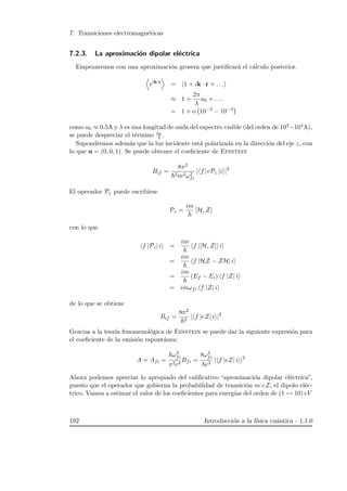 7. Transiciones electromagn´eticas
7.2.3. La aproximaci´on dipolar el´ectrica
Empezaremos con una aproximaci´on grosera que justiﬁcar´a el c´alculo posterior.
eik·r
= 1 + ik · r + . . .
≈ 1 +
2π
λ
a0 + . . .
= 1 + o 10−3
− 10−4
como a0 ≈ 0.5A y λ es una longitud de onda del espectro visible (del orden de 103−104A),
se puede despreciar el t´ermino a0
λ .
Supondremos adem´as que la luz incidente est´a polarizada en la direcci´on del eje z, con
lo que u = (0, 0, 1). Se puede obtener el coeﬁciente de Einstein
Bif =
8π2
2m2ω2
fi
| f| ePz |i |2
El operador Pz puede escribirse
Pz =
im
[H, Z]
con lo que
f |Pz| i =
im
f |[H, Z]| i
=
im
f |HZ − ZH| i
=
im
(Ef − Ei) f |Z| i
= imωfi f |Z| i
de lo que se obtiene
Bif =
8π2
2
| f |eZ| i |2
Gracias a la teor´ıa fenomenol´ogica de Einstein se puede dar la siguiente expresi´on para
el coeﬁciente de la emisi´on espont´anea:
A = Afi =
ω3
fi
π2c3
Bfi =
8ω3
fi
c3
| f |eZ| i |2
Ahora podemos apreciar lo apropiado del caliﬁcativo “aproximaci´on dipolar el´ectrica”,
puesto que el operador que gobierna la probabilidad de transici´on es eZ, el dipolo el´ec-
trico. Vamos a estimar el valor de los coeﬁcientes para energ´ıas del orden de (1 ↔ 10) eV
192 Introducci´on a la f´ısica cu´antica - 1.1.0
 
