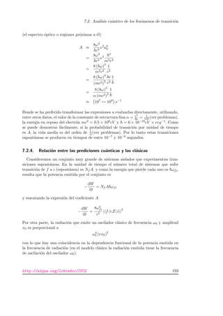 7.2. An´alisis cu´antico de los fen´omenos de transici´on
(el espectro ´optico o regiones pr´oximas a ´el)
A ≈
8ω3
c3
e2
a2
0
=
8ω3
c3
e2
4
m2e4
=
8 ( ω)3
m2c3
1
e2
=
8 ( ω)3
(mc2)2
c
e2
1
=
8 ( ω)3
α (mc2)2
1
≈ 107
↔ 109
s−1
Donde se ha preferido transformar las expresiones a evaluarlas directamente, utilizando,
entre otros datos, el valor de la constante de estructura ﬁna α = e2
c = 1
137(ver problemas),
la energ´ıa en reposo del electr´on mc2 = 0.5 × 106eV y = 6 × 10−16eV × erg−1. Como
se puede demostrar f´acilmente, si la probabilidad de transici´on por unidad de tiempo
es A, la vida media es del orden de 1
A(ver problemas). Por lo tanto estas transiciones
espont´aneas se producen en tiempos de entre 10−7 y 10−9 segundos.
7.2.4. Relaci´on entre las prediciones cu´anticas y las cl´asicas
Consideremos un conjunto muy grande de sistemas aislados que experimentan tran-
siciones espont´aneas. En la unidad de tiempo el n´umero total de sistemas que sufre
transici´on de f a i (espont´anea) es Nf A. y como la energ´ıa que pierde cada uno es ωfi,
resulta que la potencia emitida por el conjunto es
−
dW
dt
= Nf A ωfi
y rescatando la expresi´on del coeﬁciente A
−
dW
dt
=
8ω4
fi
c5
| f |eZ| i |2
Por otra parte, la radiaci´on que emite un oscilador cl´asico de frecuencia ω0 y amplitud
x0 es porporcional a
ω4
0 (ex0)2
con lo que hay una coincidencia en la dependencia funcional de la potencia emitida en
la frecuencia de radiaci´on (en el modelo cl´asico la radiaci´on emitida tiene la frecuencia
de oscilaci´on del oscilador ω0).
http://alqua.org/libredoc/IFC2 193
 