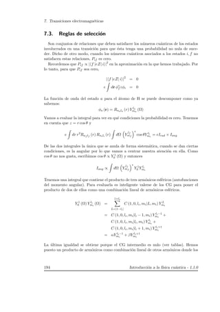 7. Transiciones electromagn´eticas
7.3. Reglas de selecci´on
Son conjuntos de relaciones que deben satisfacer los n´umeros cu´anticos de los estados
involucrados en una transici´on para que ´esta tenga una probabilidad no nula de suce-
der. Dicho de otro modo, cuando los n´umeros cu´anticos asociados a los estados i, f no
satisfacen estas relaciones, Pif es cero.
Recordemos que Pif ∝ | f |eZ| i |2
en la aproximaci´on en la que hemos trabajado. Por
lo tanto, para que Pif sea cero,
| f |eZ| i |2
= 0
e dr φ∗
f zφi = 0
La funci´on de onda del estado a para el ´atomo de H se puede descomponer como ya
sabemos:
φa (r) = Rnala (r) Y la
ma
(Ω)
Vamos a evaluar la integral para ver en qu´e condiciones la probabilidad es cero. Tenemos
en cuenta que z = r cos θ y
e dr r3
Rnf lf
(r) Rnili
(r) dΩ Y
lf
mf
∗
cos θY li
mi
= eIrad × Iang
De las dos integrales la ´unica que se anula de forma sistem´atica, cuando se dan ciertas
condiciones, es la angular por lo que vamos a centrar nuestra atenci´on en ella. Como
cos θ no nos gusta, escribimos cos θ ∝ Y 1
0 (Ω) y entonces
Iang ∝ dΩ Y
lf
mf
∗
Y 1
0 Y li
mi
Tenemos una integral que contiene el producto de tres arm´onicos esf´ericos (autofunciones
del momento angular). Para evaluarla es inteligente valerse de los CG para poner el
producto de dos de ellos como una combinaci´on lineal de arm´onicos esf´ericos.
Y 1
0 (Ω) Y li
mi
(Ω) =
1+li
L=|1−li|
C (1, 0, li, mi|L, mi) Y L
mi
= C (1, 0, li, mi|li − 1, mi) Y li−1
mi
+
C (1, 0, li, mi|li, mi) Y li
mi
+
C (1, 0, li, mi|li + 1, mi) Y li+1
mi
= αY li−1
mi
+ βY li+1
mi
La ´ultima igualdad se obtiene porque el CG intermedio es nulo (ver tablas). Hemos
puesto un producto de arm´onicos como combinaci´on lineal de otros arm´onicos donde los
194 Introducci´on a la f´ısica cu´antica - 1.1.0
 