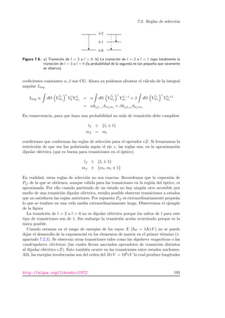 7.3. Reglas de selecci´on
Figura 7.6.: a) Transici´on de l = 2 a l = 0. b) La transici´on de l = 2 a l = 1 tapa totalmente la
transici´on de l = 2 a l = 0 (la probabilidad de la segunda es tan peque˜na que raramente
se observa).
coeﬁcientes constantes α, β son CG. Ahora ya podemos afrontar el c´alculo de la integral
angular Iang
Iang ∝ dΩ Y
lf
mf
∗
Y 1
0 Y li
mi
= α dΩ Y
lf
mf
∗
Y li−1
mi
+ β dΩ Y
lf
mf
∗
Y li+1
mi
= αδlf li−1
δmf mi + βδlf li+1
δmf mi
En consecuencia, para que haya una probabilidad no nula de transici´on debe cumplirse
lf ∈ {li ± 1}
mf = mi
condiciones que conforman las reglas de selecci´on para el operador eZ. Si levantamos la
restricci´on de que sea luz polarizada seg´un el eje z, las reglas son, en la aproximaci´on
dipolar el´ectrica (que es buena para transiciones en el ´optico):
lf ∈ {li ± 1}
mf ∈ {mi, mi ± 1}
En realidad, estas reglas de selecci´on no son exactas. Recordemos que la expresi´on de
Pif de la que se obtienen, aunque v´alida para las transiciones en la regi´on del ´optico, es
aproximada. Por ello cuando partiendo de un estado no hay ning´un otro accesible por
medio de una transici´on dipolar el´ectrica, resulta posible observar transiciones a estados
que no satisfacen las reglas anteriores. Por supuesto Pif es extraordinariamente peque˜na
lo que se traduce en una vida media extraordinariamente larga. Observemos el ejemplo
de la ﬁgura
La transici´on de l = 2 a l = 0 no es dipolar el´ectrica porque los saltos de l para este
tipo de transiciones son de 1. Sin embargo la transici´on acaba ocurriendo porque es la
´unica posible.
Cuando estamos en el rango de energ´ıas de los rayos X ( ω = 1KeV ) no se puede
dejar el desarrollo de la exponencial en los elementos de matriz en el primer t´ermino (v.
apartado 7.2.3). Se observan otras transiciones tales como las dipolares magn´eticas o las
cuadrupolares el´ectricas (las cuales llevan asociados operadores de transici´on distintos
al dipolar el´ectrico eZ). Esto tambi´en ocurre en las transiciones entre estados nucleares.
All´ı, las energ´ıas involucradas son del orden del MeV = 106eV lo cual produce longitudes
http://alqua.org/libredoc/IFC2 195
 